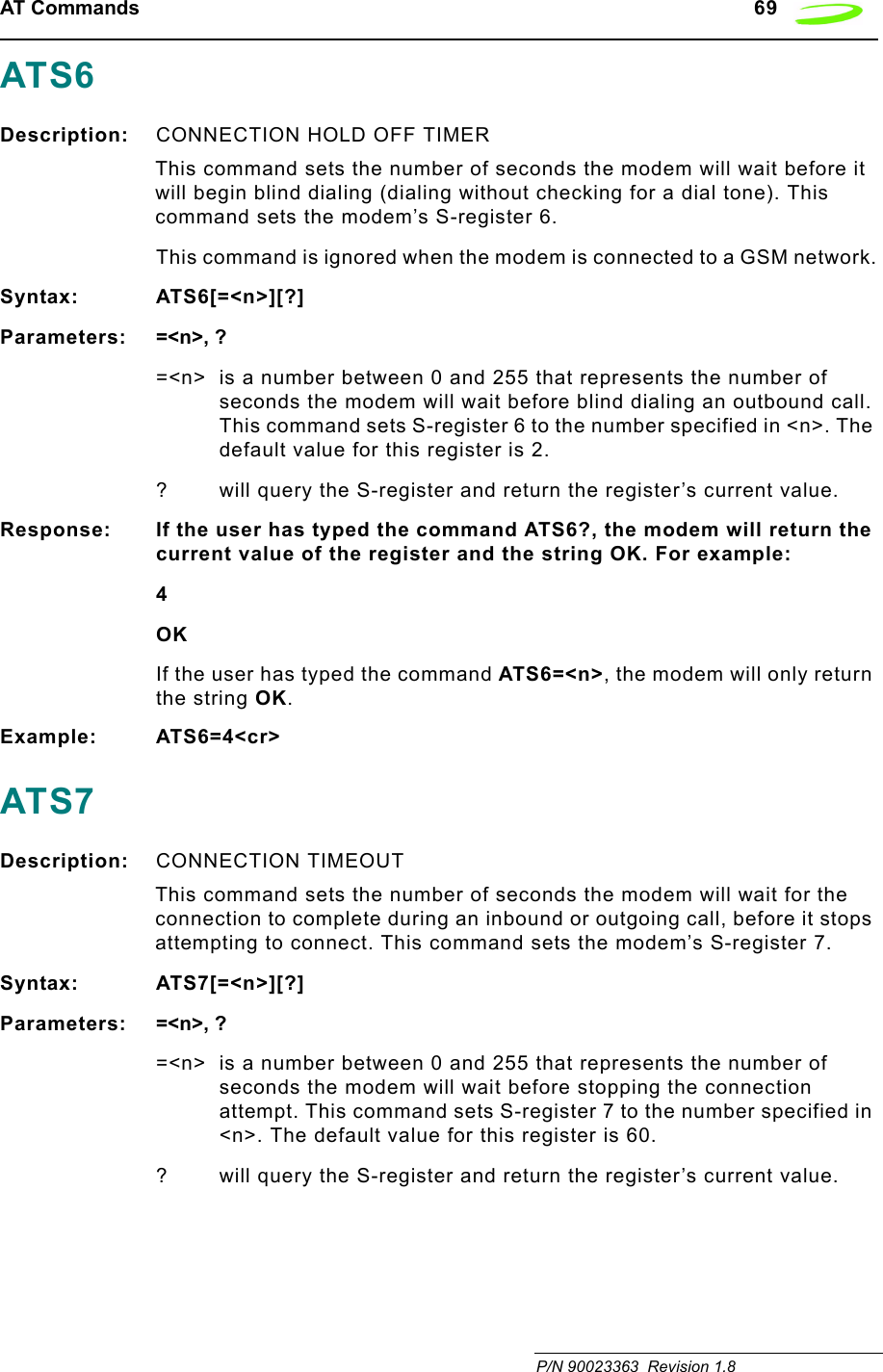 AT Commands   69 P/N 90023363  Revision 1.8 ATS6Description: CONNECTION HOLD OFF TIMER This command sets the number of seconds the modem will wait before it will begin blind dialing (dialing without checking for a dial tone). This command sets the modem’s S-register 6.This command is ignored when the modem is connected to a GSM network.Syntax: ATS6[=&lt;n&gt;][?]Parameters: =&lt;n&gt;, ?=&lt;n&gt; is a number between 0 and 255 that represents the number of seconds the modem will wait before blind dialing an outbound call. This command sets S-register 6 to the number specified in &lt;n&gt;. The default value for this register is 2.? will query the S-register and return the register’s current value.Response: If the user has typed the command ATS6?, the modem will return the current value of the register and the string OK. For example:4OKIf the user has typed the command ATS6=&lt;n&gt;, the modem will only return the string OK.Example: ATS6=4&lt;cr&gt;ATS7Description: CONNECTION TIMEOUT This command sets the number of seconds the modem will wait for the connection to complete during an inbound or outgoing call, before it stops attempting to connect. This command sets the modem’s S-register 7.Syntax: ATS7[=&lt;n&gt;][?]Parameters: =&lt;n&gt;, ?=&lt;n&gt; is a number between 0 and 255 that represents the number of seconds the modem will wait before stopping the connection attempt. This command sets S-register 7 to the number specified in &lt;n&gt;. The default value for this register is 60.? will query the S-register and return the register’s current value.