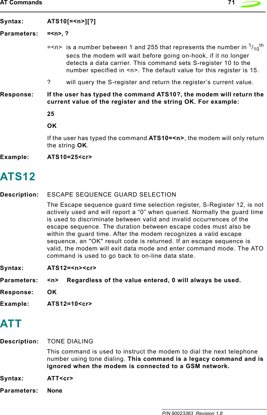 AT Commands   71 P/N 90023363  Revision 1.8 Syntax: ATS10[=&lt;n&gt;][?]Parameters: =&lt;n&gt;, ?=&lt;n&gt; is a number between 1 and 255 that represents the number in 1/10th secs the modem will wait before going on-hook, if it no longer detects a data carrier. This command sets S-register 10 to the number specified in &lt;n&gt;. The default value for this register is 15.? will query the S-register and return the register’s current value.Response: If the user has typed the command ATS10?, the modem will return the current value of the register and the string OK. For example:25OKIf the user has typed the command ATS10=&lt;n&gt;, the modem will only return the string OK.Example: ATS10=25&lt;cr&gt;ATS12Description: ESCAPE SEQUENCE GUARD SELECTIONThe Escape sequence guard time selection register, S-Register 12, is not actively used and will report a “0” when queried. Normally the guard time is used to discriminate between valid and invalid occurrences of the escape sequence. The duration between escape codes must also be within the guard time. After the modem recognizes a valid escape sequence, an &quot;OK&quot; result code is returned. If an escape sequence is valid, the modem will exit data mode and enter command mode. The ATO command is used to go back to on-line data state.Syntax: ATS12=&lt;n&gt;&lt;cr&gt;Parameters: &lt;n&gt;    Regardless of the value entered, 0 will always be used.Response: OKExample: ATS12=10&lt;cr&gt;ATTDescription: TONE DIALING This command is used to instruct the modem to dial the next telephone number using tone dialing. This command is a legacy command and is ignored when the modem is connected to a GSM network.Syntax: ATT&lt;cr&gt;Parameters: None