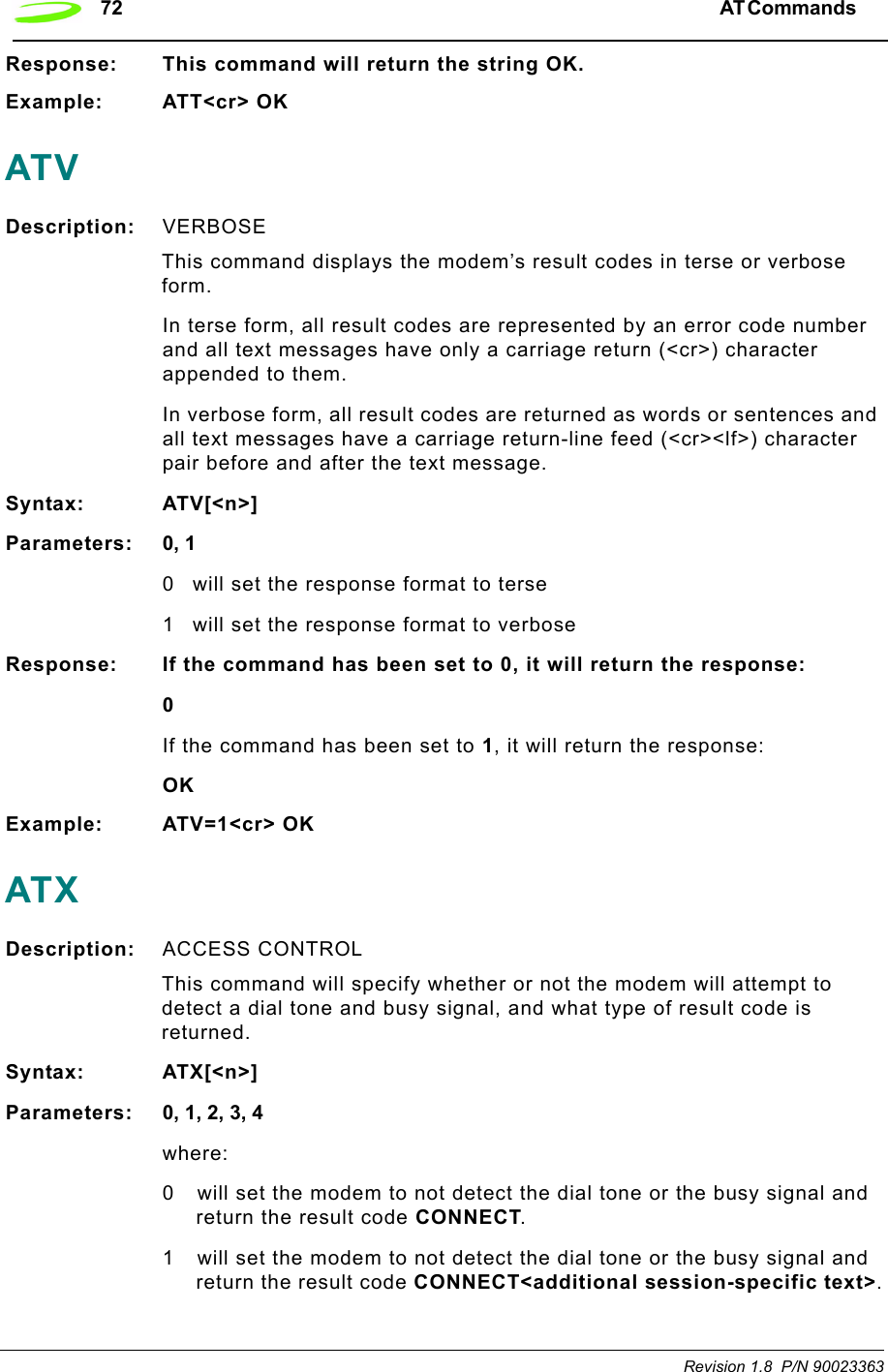 72 AT Commands  Revision 1.8  P/N 90023363Response: This command will return the string OK.Example: ATT&lt;cr&gt; OKATVDescription: VERBOSE This command displays the modem’s result codes in terse or verbose form.In terse form, all result codes are represented by an error code number and all text messages have only a carriage return (&lt;cr&gt;) character appended to them.In verbose form, all result codes are returned as words or sentences and all text messages have a carriage return-line feed (&lt;cr&gt;&lt;lf&gt;) character pair before and after the text message.Syntax: ATV[&lt;n&gt;]Parameters: 0, 10 will set the response format to terse1 will set the response format to verboseResponse: If the command has been set to 0, it will return the response:0If the command has been set to 1, it will return the response:OKExample: ATV=1&lt;cr&gt; OKATXDescription: ACCESS CONTROL This command will specify whether or not the modem will attempt to detect a dial tone and busy signal, and what type of result code is returned.Syntax: ATX[&lt;n&gt;]Parameters: 0, 1, 2, 3, 4where:0 will set the modem to not detect the dial tone or the busy signal and return the result code CONNECT.1 will set the modem to not detect the dial tone or the busy signal and return the result code CONNECT&lt;additional session-specific text&gt;.