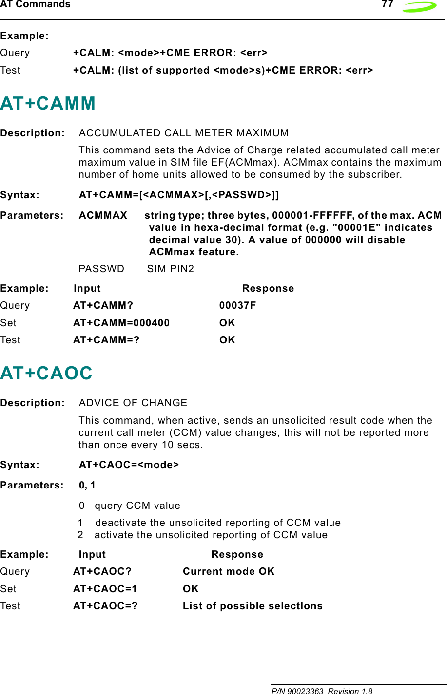 AT Commands   77 P/N 90023363  Revision 1.8 Example:Query +CALM: &lt;mode&gt;+CME ERROR: &lt;err&gt;Tes t +CALM: (list of supported &lt;mode&gt;s)+CME ERROR: &lt;err&gt;AT+CAMMDescription: ACCUMULATED CALL METER MAXIMUMThis command sets the Advice of Charge related accumulated call meter maximum value in SIM file EF(ACMmax). ACMmax contains the maximum number of home units allowed to be consumed by the subscriber.Syntax: AT+CAMM=[&lt;ACMMAX&gt;[,&lt;PASSWD&gt;]]Parameters: ACMMAX       string type; three bytes, 000001-FFFFFF, of the max. ACM value in hexa-decimal format (e.g. &quot;00001E&quot; indicates decimal value 30). A value of 000000 will disable ACMmax feature.PASSWD SIM PIN2Example: Input                                         ResponseQuery AT+CAMM? 00037FSet AT+CAMM=000400 OKTes t AT+CAMM=? OKAT+CAOCDescription: ADVICE OF CHANGEThis command, when active, sends an unsolicited result code when the current call meter (CCM) value changes, this will not be reported more than once every 10 secs.Syntax: AT+CAOC=&lt;mode&gt;Parameters: 0, 10query CCM value1 deactivate the unsolicited reporting of CCM value2 activate the unsolicited reporting of CCM valueExample: Input                              ResponseQuery AT+CAOC? Current mode OKSet AT+CAOC=1 OKTes t AT+CAOC=? List of possible selectIons