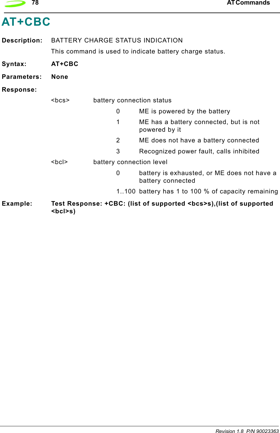 78 AT Commands  Revision 1.8  P/N 90023363AT+CBCDescription: BATTERY CHARGE STATUS INDICATIONThis command is used to indicate battery charge status. Syntax: AT+CBCParameters: NoneResponse:&lt;bcs&gt; battery connection status0 ME is powered by the battery1 ME has a battery connected, but is not powered by it2 ME does not have a battery connected3 Recognized power fault, calls inhibited&lt;bcl&gt; battery connection level0 battery is exhausted, or ME does not have a battery connected 1..100 battery has 1 to 100 % of capacity remainingExample: Test Response: +CBC: (list of supported &lt;bcs&gt;s),(list of supported &lt;bcl&gt;s)