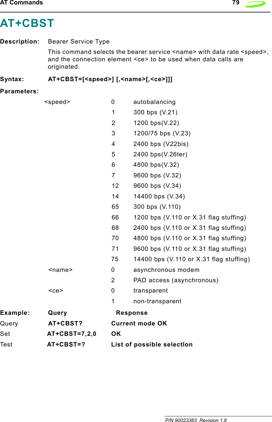 AT Commands   79 P/N 90023363  Revision 1.8 AT+CBSTDescription: Bearer Service TypeThis command selects the bearer service &lt;name&gt; with data rate &lt;speed&gt;, and the connection element &lt;ce&gt; to be used when data calls are originated.Syntax: AT+CBST=[&lt;speed&gt;] [,&lt;name&gt;[,&lt;ce&gt;]]]Parameters:&lt;speed&gt; 0 autobalancing1 300 bps (V.21)2 1200 bps(V.22)3 1200/75 bps (V.23)4 2400 bps (V22bis)5 2400 bps(V.26ter)6 4800 bps(V.32)7 9600 bps (V.32)12 9600 bps (V.34)14 14400 bps (V.34)65 300 bps (V.110)66 1200 bps (V.110 or X.31 flag stuffing)68 2400 bps (V.110 or X.31 flag stuffing)70 4800 bps (V.110 or X.31 flag stuffing)71 9600 bps (V.110 or X.31 flag stuffing)75 14400 bps (V.110 or X.31 flag stuffing)&lt;name&gt; 0 asynchronous modem2 PAD access (asynchronous)&lt;ce&gt; 0 transparent1 non-transparentExample: Query                        ResponseQuery AT+CBST? Current mode OKSet AT+CBST=7,2,0 OKTes t  AT+CBST=? List of possible selectIon