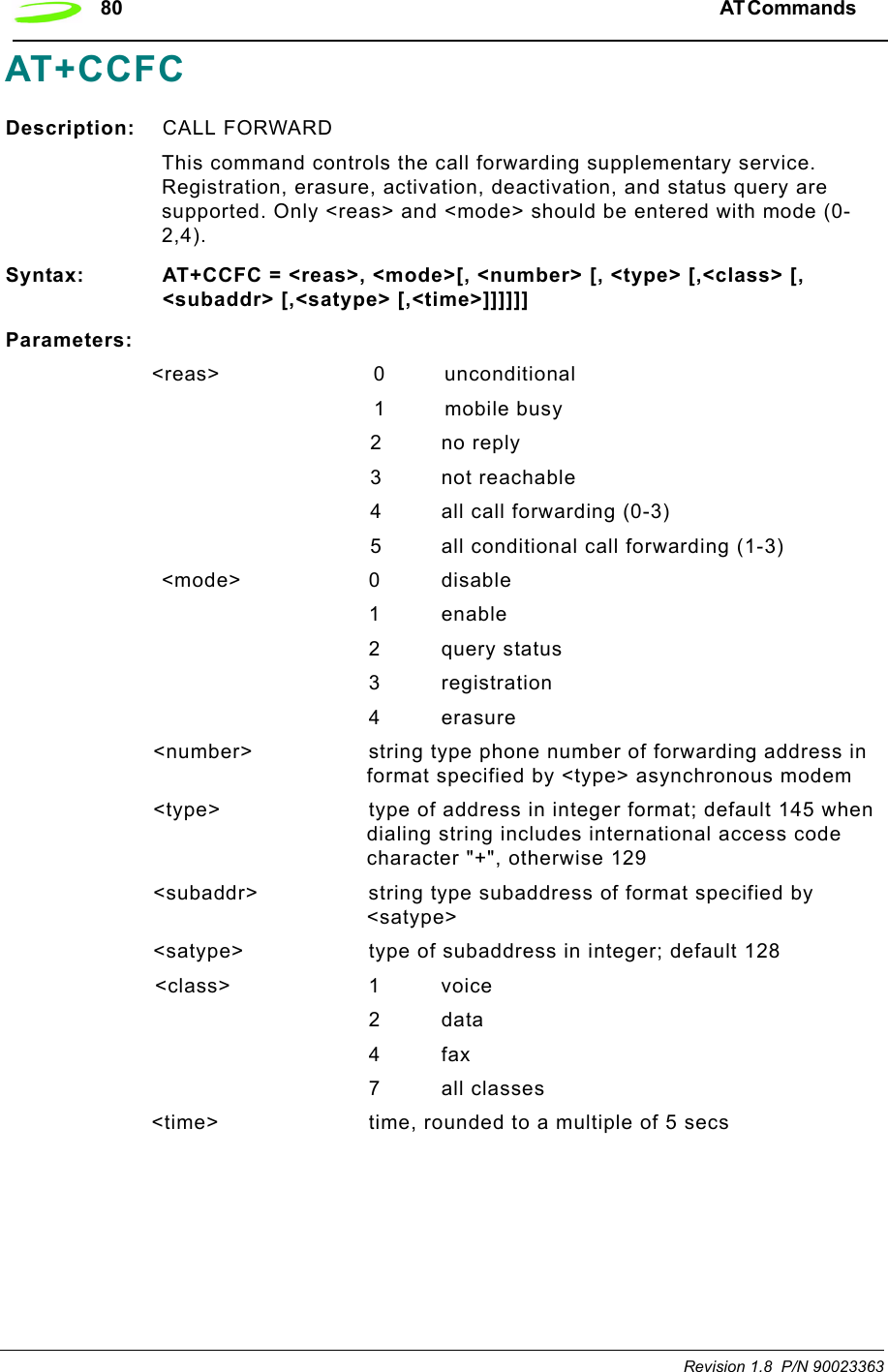 80 AT Commands  Revision 1.8  P/N 90023363AT+CCFCDescription: CALL FORWARDThis command controls the call forwarding supplementary service. Registration, erasure, activation, deactivation, and status query are supported. Only &lt;reas&gt; and &lt;mode&gt; should be entered with mode (0-2,4).Syntax: AT+CCFC = &lt;reas&gt;, &lt;mode&gt;[, &lt;number&gt; [, &lt;type&gt; [,&lt;class&gt; [, &lt;subaddr&gt; [,&lt;satype&gt; [,&lt;time&gt;]]]]]]Parameters:&lt;reas&gt; 0 unconditional1 mobile busy2 no reply3 not reachable4 all call forwarding (0-3)5 all conditional call forwarding (1-3)&lt;mode&gt; 0 disable1 enable2 query status3registration4 erasure&lt;number&gt; string type phone number of forwarding address in format specified by &lt;type&gt; asynchronous modem&lt;type&gt; type of address in integer format; default 145 when dialing string includes international access code character &quot;+&quot;, otherwise 129&lt;subaddr&gt; string type subaddress of format specified by &lt;satype&gt;&lt;satype&gt; type of subaddress in integer; default 128&lt;class&gt; 1 voice2data4fax7all classes&lt;time&gt; time, rounded to a multiple of 5 secs