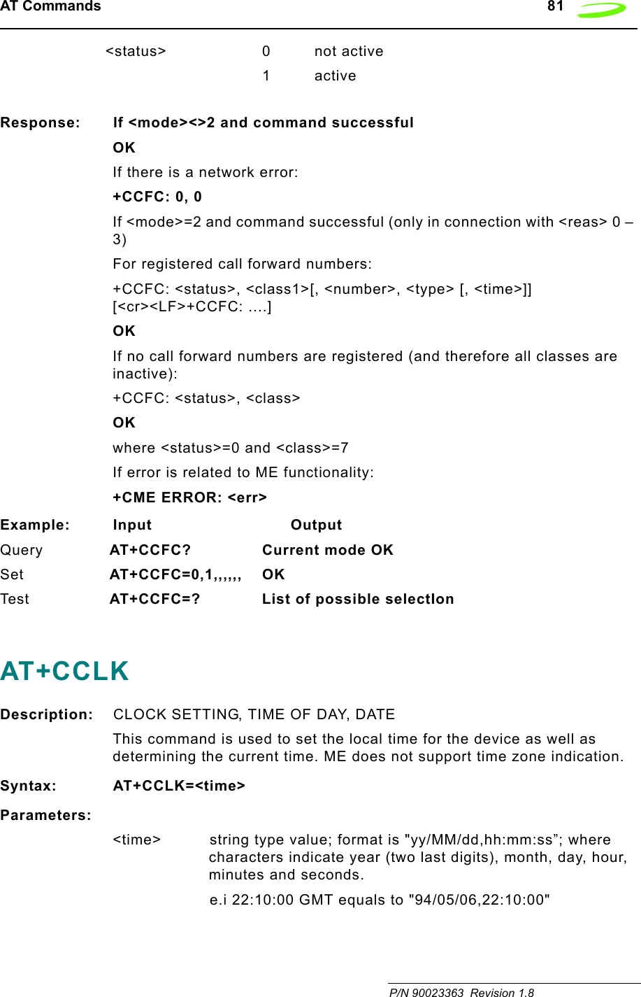 AT Commands   81 P/N 90023363  Revision 1.8 &lt;status&gt; 0 not active1activeResponse: If &lt;mode&gt;&lt;&gt;2 and command successfulOKIf there is a network error:+CCFC: 0, 0If &lt;mode&gt;=2 and command successful (only in connection with &lt;reas&gt; 0 – 3)For registered call forward numbers:+CCFC: &lt;status&gt;, &lt;class1&gt;[, &lt;number&gt;, &lt;type&gt; [, &lt;time&gt;]] [&lt;cr&gt;&lt;LF&gt;+CCFC: ....] OKIf no call forward numbers are registered (and therefore all classes are inactive):+CCFC: &lt;status&gt;, &lt;class&gt; OKwhere &lt;status&gt;=0 and &lt;class&gt;=7If error is related to ME functionality:+CME ERROR: &lt;err&gt;Example: Input                            OutputQuery  AT+CCFC? Current mode OKSet  AT+CCFC=0,1,,,,,, OKTes t  AT+CCFC=? List of possible selectIonAT+CCLKDescription: CLOCK SETTING, TIME OF DAY, DATEThis command is used to set the local time for the device as well as determining the current time. ME does not support time zone indication.Syntax: AT+CCLK=&lt;time&gt;Parameters:&lt;time&gt; string type value; format is &quot;yy/MM/dd,hh:mm:ss”; where characters indicate year (two last digits), month, day, hour, minutes and seconds. e.i 22:10:00 GMT equals to &quot;94/05/06,22:10:00&quot;