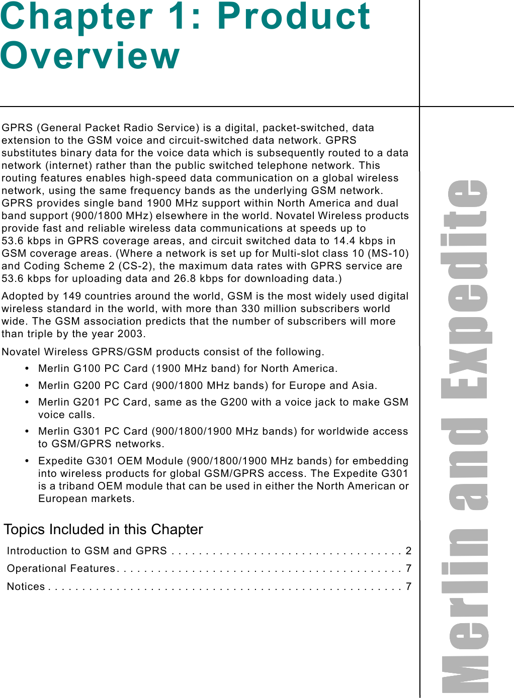 MMMMeeeerrrrlllliiiinnnn    aaaannnndddd    EEEExxxxppppeeeeddddiiiitttteeeeChapter 1: Product OverviewGPRS (General Packet Radio Service) is a digital, packet-switched, data extension to the GSM voice and circuit-switched data network. GPRS substitutes binary data for the voice data which is subsequently routed to a data network (internet) rather than the public switched telephone network. This routing features enables high-speed data communication on a global wireless network, using the same frequency bands as the underlying GSM network. GPRS provides single band 1900 MHz support within North America and dual band support (900/1800 MHz) elsewhere in the world. Novatel Wireless products provide fast and reliable wireless data communications at speeds up to 53.6 kbps in GPRS coverage areas, and circuit switched data to 14.4 kbps in GSM coverage areas. (Where a network is set up for Multi-slot class 10 (MS-10) and Coding Scheme 2 (CS-2), the maximum data rates with GPRS service are 53.6 kbps for uploading data and 26.8 kbps for downloading data.)Adopted by 149 countries around the world, GSM is the most widely used digital wireless standard in the world, with more than 330 million subscribers world wide. The GSM association predicts that the number of subscribers will more than triple by the year 2003.Novatel Wireless GPRS/GSM products consist of the following.•Merlin G100 PC Card (1900 MHz band) for North America.•Merlin G200 PC Card (900/1800 MHz bands) for Europe and Asia.•Merlin G201 PC Card, same as the G200 with a voice jack to make GSM voice calls.•Merlin G301 PC Card (900/1800/1900 MHz bands) for worldwide access to GSM/GPRS networks.•Expedite G301 OEM Module (900/1800/1900 MHz bands) for embedding into wireless products for global GSM/GPRS access. The Expedite G301 is a triband OEM module that can be used in either the North American or European markets.Topics Included in this Chapter Introduction to GSM and GPRS . . . . . . . . . . . . . . . . . . . . . . . . . . . . . . . . . . 2 Operational Features. . . . . . . . . . . . . . . . . . . . . . . . . . . . . . . . . . . . . . . . . . 7 Notices . . . . . . . . . . . . . . . . . . . . . . . . . . . . . . . . . . . . . . . . . . . . . . . . . . . . 7