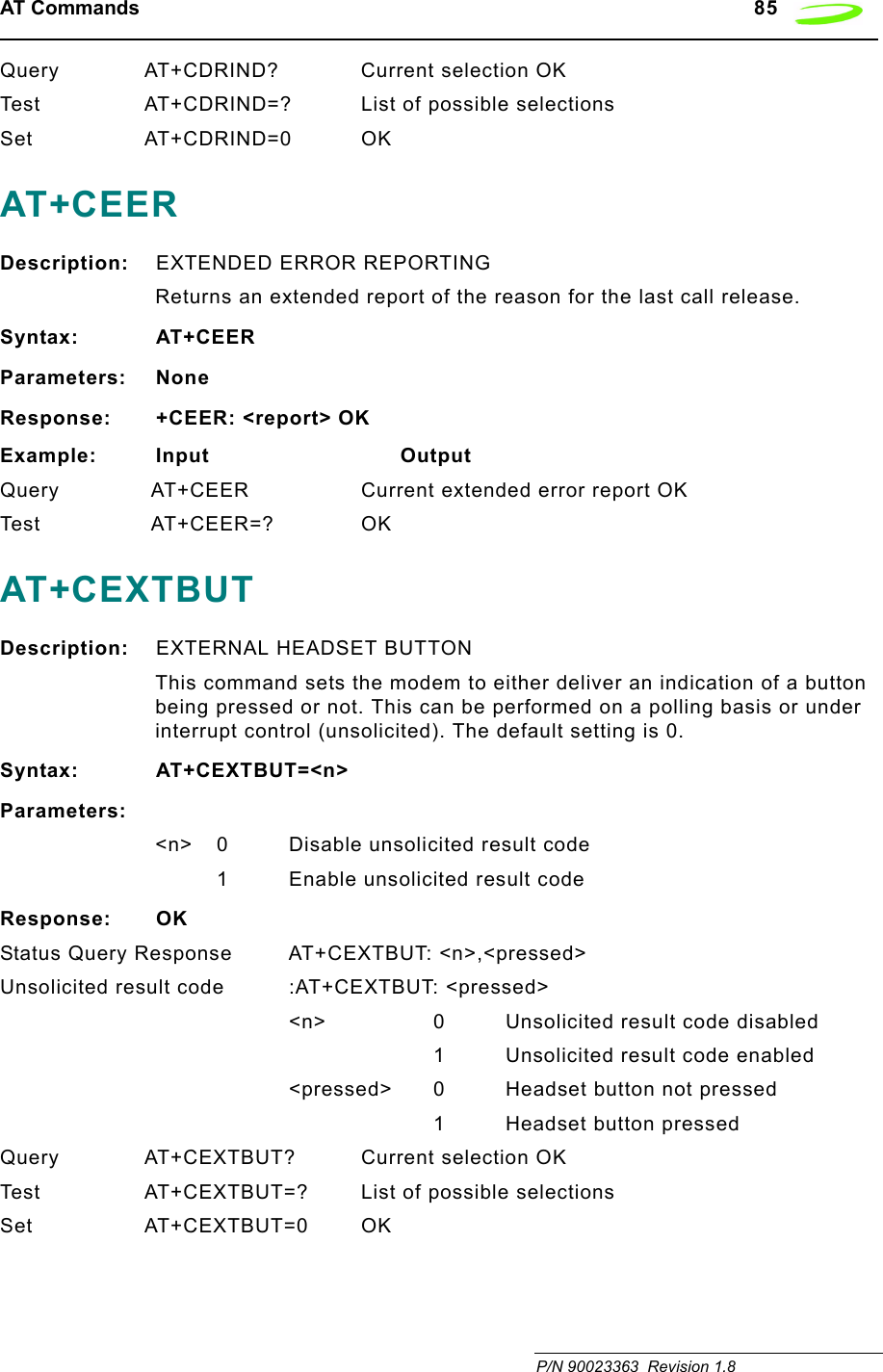 AT Commands   85 P/N 90023363  Revision 1.8 Query AT+CDRIND? Current selection OKTest AT+CDRIND=? List of possible selectionsSet AT+CDRIND=0 OKAT+CEERDescription: EXTENDED ERROR REPORTINGReturns an extended report of the reason for the last call release.Syntax: AT+CEERParameters: NoneResponse: +CEER: &lt;report&gt; OKExample: Input                            OutputQuery  AT+CEER Current extended error report OKTes t  AT+ C E ER =? OKAT+CEXTBUT Description: EXTERNAL HEADSET BUTTONThis command sets the modem to either deliver an indication of a button being pressed or not. This can be performed on a polling basis or under interrupt control (unsolicited). The default setting is 0.Syntax: AT+CEXTBUT=&lt;n&gt;Parameters:&lt;n&gt; 0 Disable unsolicited result code1 Enable unsolicited result codeResponse: OKStatus Query Response AT+CEXTBUT: &lt;n&gt;,&lt;pressed&gt;Unsolicited result code :AT+CEXTBUT: &lt;pressed&gt;&lt;n&gt; 0 Unsolicited result code disabled1 Unsolicited result code enabled&lt;pressed&gt; 0 Headset button not pressed1 Headset button pressedQuery AT+CEXTBUT? Current selection OKTest AT+CEXTBUT=? List of possible selectionsSet AT+CEXTBUT=0 OK