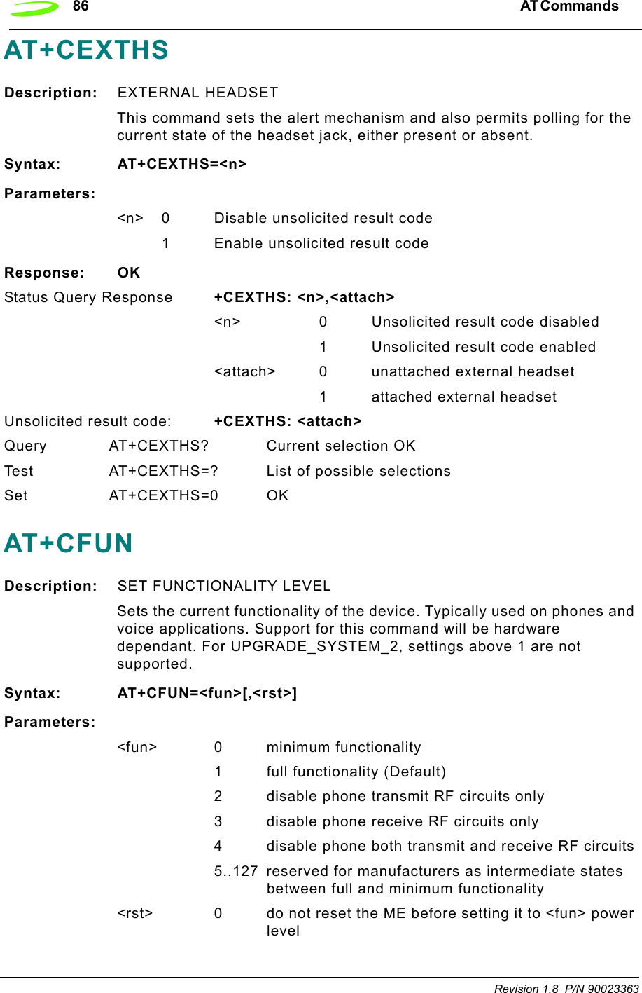 86 AT Commands  Revision 1.8  P/N 90023363AT+CEXTHS Description: EXTERNAL HEADSET This command sets the alert mechanism and also permits polling for the current state of the headset jack, either present or absent.Syntax: AT+CEXTHS=&lt;n&gt;Parameters:&lt;n&gt; 0 Disable unsolicited result code1 Enable unsolicited result codeResponse: OKStatus Query Response +CEXTHS: &lt;n&gt;,&lt;attach&gt;&lt;n&gt; 0 Unsolicited result code disabled1 Unsolicited result code enabled&lt;attach&gt; 0 unattached external headset1 attached external headsetUnsolicited result code: +CEXTHS: &lt;attach&gt;Query AT+CEXTHS? Current selection OKTest AT+CEXTHS=? List of possible selectionsSet AT+CEXTHS=0 OKAT+CFUNDescription: SET FUNCTIONALITY LEVELSets the current functionality of the device. Typically used on phones and voice applications. Support for this command will be hardware dependant. For UPGRADE_SYSTEM_2, settings above 1 are not supported.Syntax: AT+CFUN=&lt;fun&gt;[,&lt;rst&gt;]Parameters:&lt;fun&gt; 0 minimum functionality1 full functionality (Default)2 disable phone transmit RF circuits only3 disable phone receive RF circuits only4 disable phone both transmit and receive RF circuits5..127 reserved for manufacturers as intermediate states between full and minimum functionality&lt;rst&gt; 0 do not reset the ME before setting it to &lt;fun&gt; power level