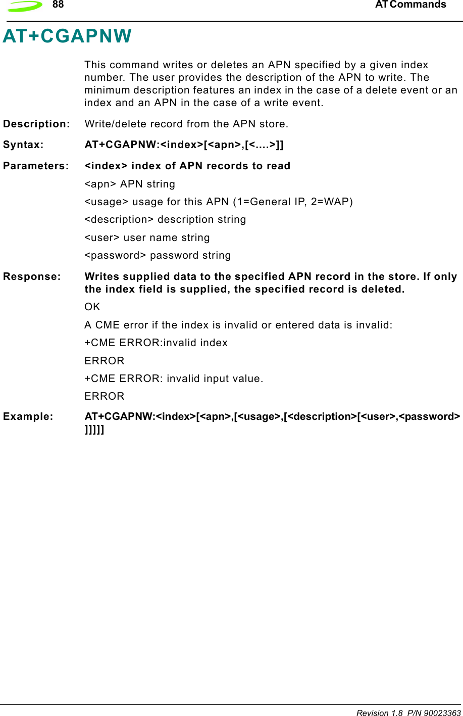 88 AT Commands  Revision 1.8  P/N 90023363AT+CGAPNWThis command writes or deletes an APN specified by a given index number. The user provides the description of the APN to write. The minimum description features an index in the case of a delete event or an index and an APN in the case of a write event.Description: Write/delete record from the APN store.Syntax: AT+CGAPNW:&lt;index&gt;[&lt;apn&gt;,[&lt;....&gt;]]Parameters: &lt;index&gt; index of APN records to read&lt;apn&gt; APN string&lt;usage&gt; usage for this APN (1=General IP, 2=WAP)&lt;description&gt; description string&lt;user&gt; user name string&lt;password&gt; password stringResponse: Writes supplied data to the specified APN record in the store. If only the index field is supplied, the specified record is deleted.OKA CME error if the index is invalid or entered data is invalid:+CME ERROR:invalid indexERROR+CME ERROR: invalid input value. ERRORExample: AT+CGAPNW:&lt;index&gt;[&lt;apn&gt;,[&lt;usage&gt;,[&lt;description&gt;[&lt;user&gt;,&lt;password&gt;]]]]]