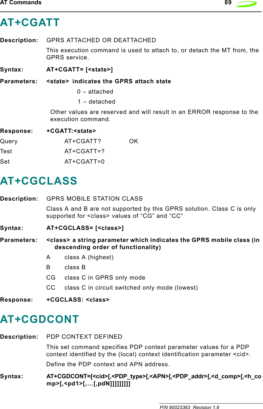 AT Commands   89 P/N 90023363  Revision 1.8 AT+CGATTDescription: GPRS ATTACHED OR DEATTACHEDThis execution command is used to attach to, or detach the MT from, the GPRS service.Syntax: AT+CGATT= [&lt;state&gt;]Parameters: &lt;state&gt;  indicates the GPRS attach state0 – attached1 – detachedOther values are reserved and will result in an ERROR response to the execution command.Response: +CGATT:&lt;state&gt;Query AT+CGATT? OKTest AT+CGATT=?Set AT+CGATT=0AT+CGCLASSDescription: GPRS MOBILE STATION CLASSClass A and B are not supported by this GPRS solution. Class C is only supported for &lt;class&gt; values of “CG” and “CC”Syntax: AT+CGCLASS= [&lt;class&gt;]Parameters: &lt;class&gt; a string parameter which indicates the GPRS mobile class (in descending order of functionality)A class A (highest)Bclass BCG class C in GPRS only modeCC class C in circuit switched only mode (lowest)Response: +CGCLASS: &lt;class&gt;AT+CGDCONTDescription: PDP CONTEXT DEFINEDThis set command specifies PDP context parameter values for a PDP context identified by the (local) context identification parameter &lt;cid&gt;.Define the PDP context and APN address.Syntax: AT+CGDCONT=[&lt;cid&gt;[,&lt;PDP_type&gt;[,&lt;APN&gt;[,&lt;PDP_addr&gt;[,&lt;d_comp&gt;[,&lt;h_comp&gt;[,&lt;pd1&gt;[,…[,pdN]]]]]]]]]