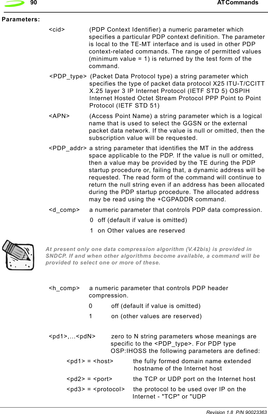 90 AT Commands  Revision 1.8  P/N 90023363Parameters:&lt;cid&gt;  (PDP Context Identifier) a numeric parameter which specifies a particular PDP context definition. The parameter is local to the TE-MT interface and is used in other PDP context-related commands. The range of permitted values (minimum value = 1) is returned by the test form of the command. &lt;PDP_type&gt;  (Packet Data Protocol type) a string parameter which specifies the type of packet data protocol X25 ITU-T/CCITT X.25 layer 3 IP Internet Protocol (IETF STD 5) OSPIH Internet Hosted Octet Stream Protocol PPP Point to Point Protocol (IETF STD 51)&lt;APN&gt; (Access Point Name) a string parameter which is a logical name that is used to select the GGSN or the external packet data network. If the value is null or omitted, then the subscription value will be requested.&lt;PDP_addr&gt; a string parameter that identifies the MT in the address space applicable to the PDP. If the value is null or omitted, then a value may be provided by the TE during the PDP startup procedure or, failing that, a dynamic address will be requested. The read form of the command will continue to return the null string even if an address has been allocated during the PDP startup procedure. The allocated address may be read using the +CGPADDR command.&lt;d_comp&gt;  a numeric parameter that controls PDP data compression. 0  off (default if value is omitted)1  on Other values are reservedAt present only one data compression algorithm (V.42bis) is provided in SNDCP. If and when other algorithms become available, a command will be provided to select one or more of these.&lt;h_comp&gt; a numeric parameter that controls PDP header compression. 0   off (default if value is omitted)1   on (other values are reserved)&lt;pd1&gt;,…&lt;pdN&gt;  zero to N string parameters whose meanings are specific to the &lt;PDP_type&gt;. For PDP type OSP:IHOSS the following parameters are defined:&lt;pd1&gt; = &lt;host&gt; the fully formed domain name extended hostname of the Internet host&lt;pd2&gt; = &lt;port&gt; the TCP or UDP port on the Internet host&lt;pd3&gt; = &lt;protocol&gt; the protocol to be used over IP on the Internet - &quot;TCP&quot; or &quot;UDP