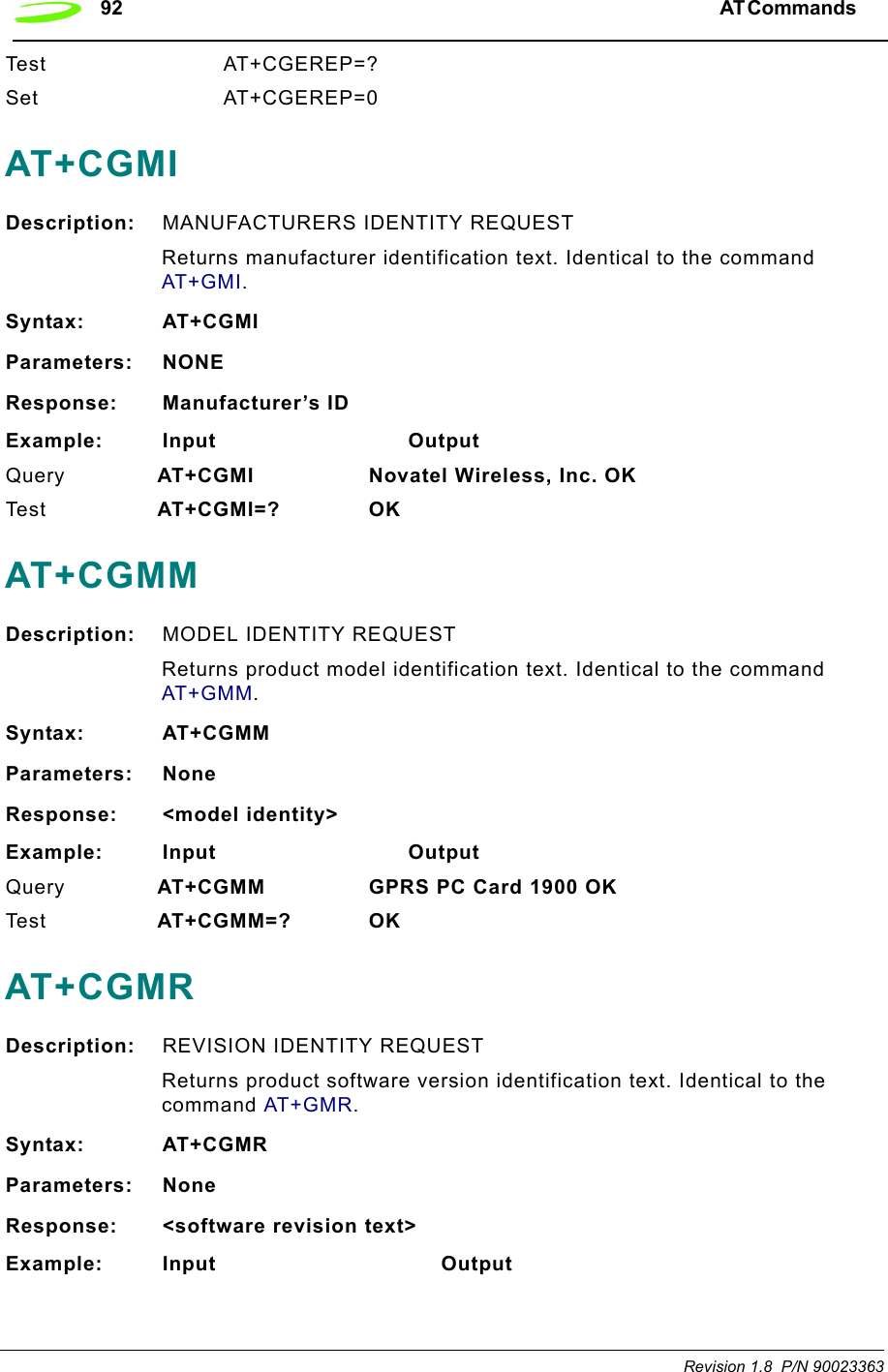 92 AT Commands  Revision 1.8  P/N 90023363Test AT+CGEREP=?Set AT+CGEREP=0AT+CGMIDescription: MANUFACTURERS IDENTITY REQUESTReturns manufacturer identification text. Identical to the command AT+GMI.Syntax: AT+CGMIParameters: NONEResponse: Manufacturer’s IDExample: Input                            OutputQuery  AT+CGMI Novatel Wireless, Inc. OKTe st   AT+CGMI=? OKAT+CGMMDescription: MODEL IDENTITY REQUESTReturns product model identification text. Identical to the command AT+GMM.Syntax: AT+CGMMParameters: NoneResponse: &lt;model identity&gt;Example: Input                            OutputQuery  AT+CGMM GPRS PC Card 1900 OKTe s t   AT+CGMM=? OKAT+CGMRDescription: REVISION IDENTITY REQUESTReturns product software version identification text. Identical to the command AT+GMR.Syntax: AT+CGMRParameters: NoneResponse: &lt;software revision text&gt;Example: Input                                 Output