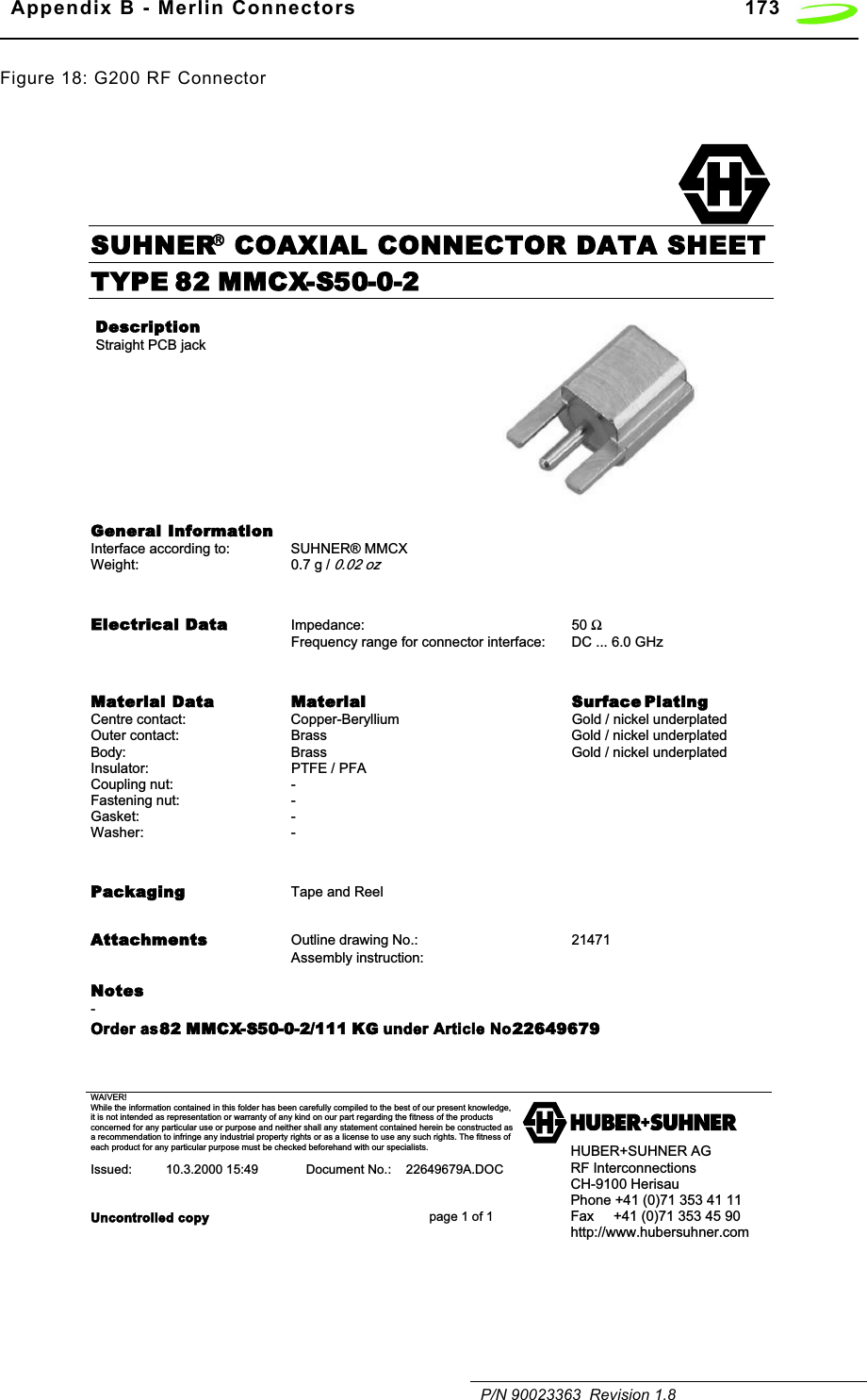   Appendix B - Merlin Connectors 173   P/N 90023363  Revision 1.8Figure 18: G200 RF ConnectorSUHNER COAXIAL CONNECTOR DATA SHEETWAIVER!While the information contained in this folder has been carefully compiled to the best of our present knowledge,it is not intended as representation or warranty of any kind on our part regarding the fitness of the productsconcerned for any particular use or purpose and neither shall any statement contained herein be constructed asa recommendation to infringe any industrial property rights or as a license to use any such rights. The fitness ofeach product for any particular purpose must be checked beforehand with our specialists.Issued: 10.3.2000 15:49 Document No.: 22649679A.DOCUncontrolled copy page 1 of 1HUBER+SUHNER AGRF InterconnectionsCH-9100 HerisauPhone +41 (0)71 353 41 11Fax     +41 (0)71 353 45 90http://www.hubersuhner.comTYPE 82 MMCX-S50-0-2DescriptionStraight PCB jackGeneral InformationInterface according to: SUHNER® MMCXWeight: 0.7 g / 0.02 ozElectrical Data Impedance: 50 ΩFrequency range for connector interface:  DC ... 6.0 GHzMaterial Data Material Surface PlatingCentre contact: Copper-Beryllium Gold / nickel underplatedOuter contact: Brass Gold / nickel underplatedBody: Brass Gold / nickel underplatedInsulator: PTFE / PFACoupling nut:  -  Fastening nut: -  Gasket: -Washer: -  Packaging Tape and ReelAttachments Outline drawing No.: 21471Assembly instruction:            Notes-Order as 82 MMCX-S50-0-2/111 KG under Article No. 22649679