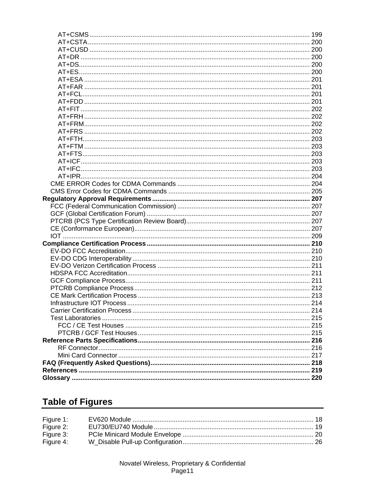 Novatel Wireless, Proprietary &amp; Confidential Page11 AT+CSMS ........................................................................................................................... 199 AT+CSTA............................................................................................................................ 200 AT+CUSD ........................................................................................................................... 200 AT+DR ................................................................................................................................ 200 AT+DS................................................................................................................................. 200 AT+ES................................................................................................................................. 200 AT+ESA .............................................................................................................................. 201 AT+FAR .............................................................................................................................. 201 AT+FCL............................................................................................................................... 201 AT+FDD .............................................................................................................................. 201 AT+FIT ................................................................................................................................ 202 AT+FRH .............................................................................................................................. 202 AT+FRM.............................................................................................................................. 202 AT+FRS .............................................................................................................................. 202 AT+FTH............................................................................................................................... 203 AT+FTM .............................................................................................................................. 203 AT+FTS............................................................................................................................... 203 AT+ICF................................................................................................................................ 203 AT+IFC................................................................................................................................ 203 AT+IPR................................................................................................................................ 204 CME ERROR Codes for CDMA Commands .......................................................................... 204 CMS Error Codes for CDMA Commands ............................................................................... 205 Regulatory Approval Requirements ........................................................................................ 207 FCC (Federal Communication Commission) .......................................................................... 207 GCF (Global Certification Forum) ........................................................................................... 207 PTCRB (PCS Type Certification Review Board)..................................................................... 207 CE (Conformance European).................................................................................................. 207 IOT .......................................................................................................................................... 209 Compliance Certification Process........................................................................................... 210 EV-DO FCC Accreditation....................................................................................................... 210 EV-DO CDG Interoperability ................................................................................................... 210 EV-DO Verizon Certification Process ..................................................................................... 211 HDSPA FCC Accreditation...................................................................................................... 211 GCF Compliance Process....................................................................................................... 211 PTCRB Compliance Process.................................................................................................. 212 CE Mark Certification Process ................................................................................................ 213 Infrastructure IOT Process...................................................................................................... 214 Carrier Certification Process ................................................................................................... 214 Test Laboratories .................................................................................................................... 215 FCC / CE Test Houses ....................................................................................................... 215 PTCRB / GCF Test Houses................................................................................................ 215 Reference Parts Specifications................................................................................................ 216 RF Connector...................................................................................................................... 216 Mini Card Connector ........................................................................................................... 217 FAQ (Frequently Asked Questions)......................................................................................... 218 References ................................................................................................................................. 219 Glossary ..................................................................................................................................... 220   Table of Figures  Figure 1: EV620 Module ..................................................................................................... 18 Figure 2: EU730/EU740 Module ......................................................................................... 19 Figure 3: PCIe Minicard Module Envelope ......................................................................... 20 Figure 4: W_Disable Pull-up Configuration......................................................................... 26 