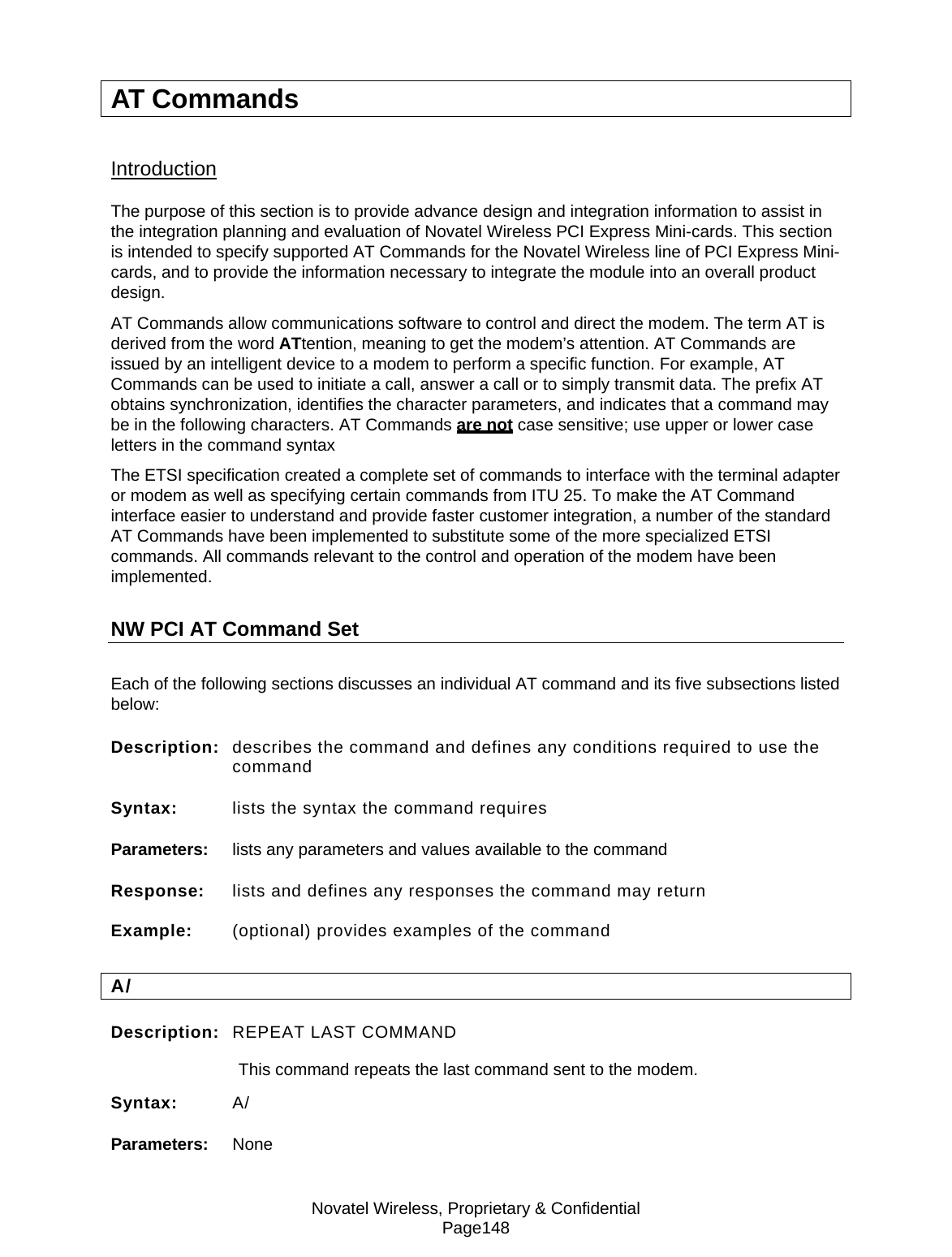 Novatel Wireless, Proprietary &amp; Confidential Page148 AT Commands Introduction The purpose of this section is to provide advance design and integration information to assist in the integration planning and evaluation of Novatel Wireless PCI Express Mini-cards. This section is intended to specify supported AT Commands for the Novatel Wireless line of PCI Express Mini-cards, and to provide the information necessary to integrate the module into an overall product design. AT Commands allow communications software to control and direct the modem. The term AT is derived from the word ATtention, meaning to get the modem’s attention. AT Commands are issued by an intelligent device to a modem to perform a specific function. For example, AT Commands can be used to initiate a call, answer a call or to simply transmit data. The prefix AT obtains synchronization, identifies the character parameters, and indicates that a command may be in the following characters. AT Commands are not case sensitive; use upper or lower case letters in the command syntax The ETSI specification created a complete set of commands to interface with the terminal adapter or modem as well as specifying certain commands from ITU 25. To make the AT Command interface easier to understand and provide faster customer integration, a number of the standard AT Commands have been implemented to substitute some of the more specialized ETSI commands. All commands relevant to the control and operation of the modem have been implemented.  NW PCI AT Command Set Each of the following sections discusses an individual AT command and its five subsections listed below: Description:  describes the command and defines any conditions required to use the command Syntax:  lists the syntax the command requires Parameters:  lists any parameters and values available to the command Response:  lists and defines any responses the command may return Example:  (optional) provides examples of the command A/ Description:  REPEAT LAST COMMAND  This command repeats the last command sent to the modem. Syntax:  A/ Parameters:  None 
