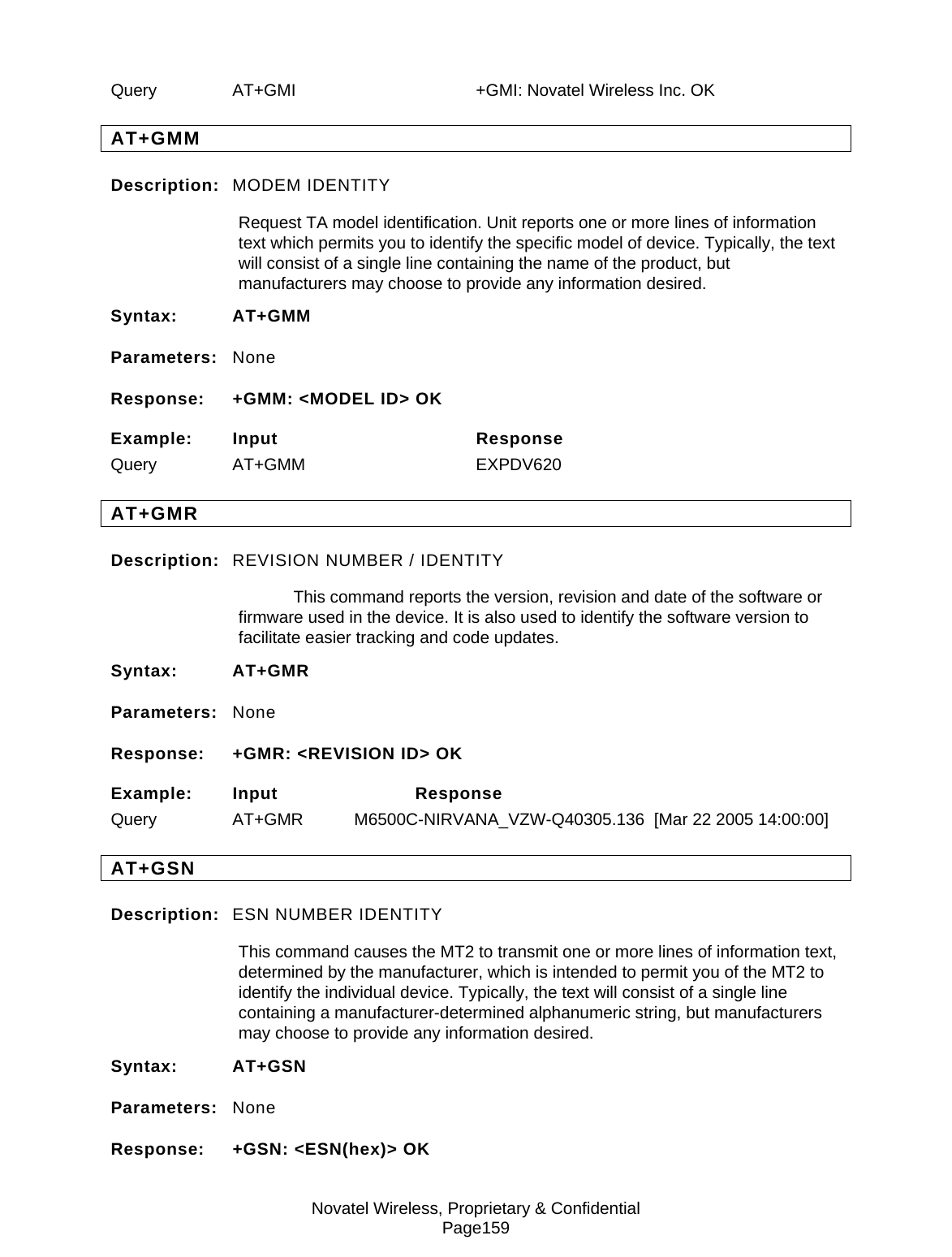 Novatel Wireless, Proprietary &amp; Confidential Page159 Query  AT+GMI    +GMI: Novatel Wireless Inc. OK AT+GMM Description:  MODEM IDENTITY Request TA model identification. Unit reports one or more lines of information text which permits you to identify the specific model of device. Typically, the text will consist of a single line containing the name of the product, but manufacturers may choose to provide any information desired. Syntax: AT+GMM Parameters:  None Response:  +GMM: &lt;MODEL ID&gt; OK Example: Input  Response    Query AT+GMM   EXPDV620 AT+GMR Description:  REVISION NUMBER / IDENTITY   This command reports the version, revision and date of the software or firmware used in the device. It is also used to identify the software version to facilitate easier tracking and code updates. Syntax: AT+GMR Parameters:  None Response:  +GMR: &lt;REVISION ID&gt; OK Example: Input  Response     Query  AT+GMR  M6500C-NIRVANA_VZW-Q40305.136  [Mar 22 2005 14:00:00] AT+GSN Description:  ESN NUMBER IDENTITY This command causes the MT2 to transmit one or more lines of information text, determined by the manufacturer, which is intended to permit you of the MT2 to identify the individual device. Typically, the text will consist of a single line containing a manufacturer-determined alphanumeric string, but manufacturers may choose to provide any information desired. Syntax: AT+GSN Parameters:  None Response:  +GSN: &lt;ESN(hex)&gt; OK 