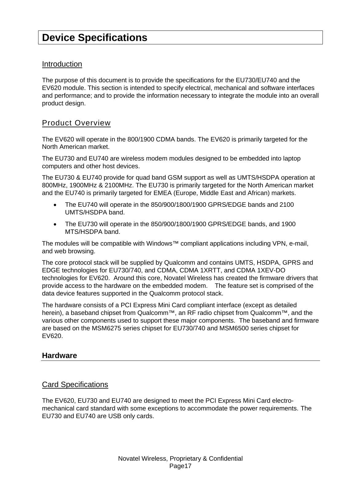 Novatel Wireless, Proprietary &amp; Confidential Page17 Device Specifications Introduction The purpose of this document is to provide the specifications for the EU730/EU740 and the EV620 module. This section is intended to specify electrical, mechanical and software interfaces and performance; and to provide the information necessary to integrate the module into an overall product design. Product Overview The EV620 will operate in the 800/1900 CDMA bands. The EV620 is primarily targeted for the North American market. The EU730 and EU740 are wireless modem modules designed to be embedded into laptop computers and other host devices. The EU730 &amp; EU740 provide for quad band GSM support as well as UMTS/HSDPA operation at 800MHz, 1900MHz &amp; 2100MHz. The EU730 is primarily targeted for the North American market and the EU740 is primarily targeted for EMEA (Europe, Middle East and African) markets. •  The EU740 will operate in the 850/900/1800/1900 GPRS/EDGE bands and 2100 UMTS/HSDPA band.  •  The EU730 will operate in the 850/900/1800/1900 GPRS/EDGE bands, and 1900 MTS/HSDPA band.  The modules will be compatible with Windows™ compliant applications including VPN, e-mail, and web browsing.  The core protocol stack will be supplied by Qualcomm and contains UMTS, HSDPA, GPRS and EDGE technologies for EU730/740, and CDMA, CDMA 1XRTT, and CDMA 1XEV-DO technologies for EV620.  Around this core, Novatel Wireless has created the firmware drivers that provide access to the hardware on the embedded modem.    The feature set is comprised of the data device features supported in the Qualcomm protocol stack.  The hardware consists of a PCI Express Mini Card compliant interface (except as detailed herein), a baseband chipset from Qualcomm™, an RF radio chipset from Qualcomm™, and the various other components used to support these major components.  The baseband and firmware are based on the MSM6275 series chipset for EU730/740 and MSM6500 series chipset for EV620. Hardware    Card Specifications The EV620, EU730 and EU740 are designed to meet the PCI Express Mini Card electro-mechanical card standard with some exceptions to accommodate the power requirements. The EU730 and EU740 are USB only cards. 