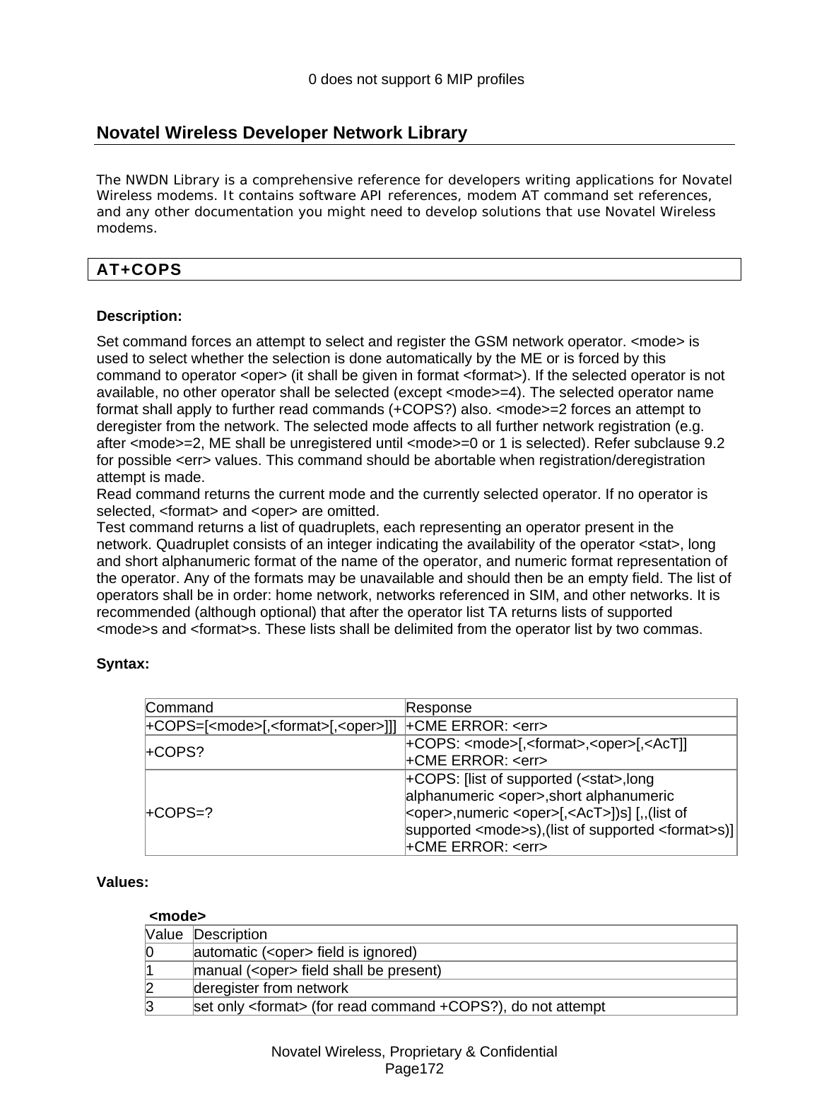 Novatel Wireless, Proprietary &amp; Confidential Page172                    0 does not support 6 MIP profiles  Novatel Wireless Developer Network Library The NWDN Library is a comprehensive reference for developers writing applications for Novatel Wireless modems. It contains software API references, modem AT command set references, and any other documentation you might need to develop solutions that use Novatel Wireless modems. AT+COPS Description: Set command forces an attempt to select and register the GSM network operator. &lt;mode&gt; is used to select whether the selection is done automatically by the ME or is forced by this command to operator &lt;oper&gt; (it shall be given in format &lt;format&gt;). If the selected operator is not available, no other operator shall be selected (except &lt;mode&gt;=4). The selected operator name format shall apply to further read commands (+COPS?) also. &lt;mode&gt;=2 forces an attempt to deregister from the network. The selected mode affects to all further network registration (e.g. after &lt;mode&gt;=2, ME shall be unregistered until &lt;mode&gt;=0 or 1 is selected). Refer subclause 9.2 for possible &lt;err&gt; values. This command should be abortable when registration/deregistration attempt is made. Read command returns the current mode and the currently selected operator. If no operator is selected, &lt;format&gt; and &lt;oper&gt; are omitted. Test command returns a list of quadruplets, each representing an operator present in the network. Quadruplet consists of an integer indicating the availability of the operator &lt;stat&gt;, long and short alphanumeric format of the name of the operator, and numeric format representation of the operator. Any of the formats may be unavailable and should then be an empty field. The list of operators shall be in order: home network, networks referenced in SIM, and other networks. It is recommended (although optional) that after the operator list TA returns lists of supported &lt;mode&gt;s and &lt;format&gt;s. These lists shall be delimited from the operator list by two commas. Syntax:  Command Response +COPS=[&lt;mode&gt;[,&lt;format&gt;[,&lt;oper&gt;]]] +CME ERROR: &lt;err&gt; +COPS?  +COPS: &lt;mode&gt;[,&lt;format&gt;,&lt;oper&gt;[,&lt;AcT]] +CME ERROR: &lt;err&gt; +COPS=? +COPS: [list of supported (&lt;stat&gt;,long alphanumeric &lt;oper&gt;,short alphanumeric &lt;oper&gt;,numeric &lt;oper&gt;[,&lt;AcT&gt;])s] [,,(list of supported &lt;mode&gt;s),(list of supported &lt;format&gt;s)]+CME ERROR: &lt;err&gt; Values: &lt;mode&gt; Value Description 0  automatic (&lt;oper&gt; field is ignored) 1  manual (&lt;oper&gt; field shall be present) 2  deregister from network 3  set only &lt;format&gt; (for read command +COPS?), do not attempt 