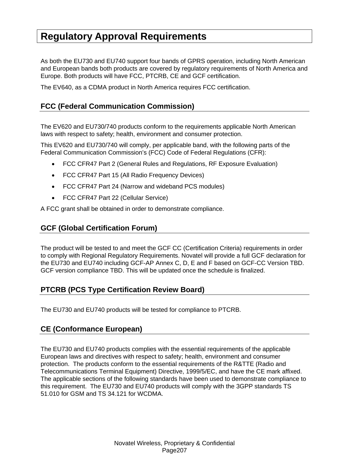 Novatel Wireless, Proprietary &amp; Confidential Page207 Regulatory Approval Requirements  As both the EU730 and EU740 support four bands of GPRS operation, including North American and European bands both products are covered by regulatory requirements of North America and Europe. Both products will have FCC, PTCRB, CE and GCF certification. The EV640, as a CDMA product in North America requires FCC certification. FCC (Federal Communication Commission) The EV620 and EU730/740 products conform to the requirements applicable North American laws with respect to safety; health, environment and consumer protection.   This EV620 and EU730/740 will comply, per applicable band, with the following parts of the Federal Communication Commission’s (FCC) Code of Federal Regulations (CFR): •  FCC CFR47 Part 2 (General Rules and Regulations, RF Exposure Evaluation) •  FCC CFR47 Part 15 (All Radio Frequency Devices) •  FCC CFR47 Part 24 (Narrow and wideband PCS modules) •  FCC CFR47 Part 22 (Cellular Service) A FCC grant shall be obtained in order to demonstrate compliance. GCF (Global Certification Forum) The product will be tested to and meet the GCF CC (Certification Criteria) requirements in order to comply with Regional Regulatory Requirements. Novatel will provide a full GCF declaration for the EU730 and EU740 including GCF-AP Annex C, D, E and F based on GCF-CC Version TBD.  GCF version compliance TBD. This will be updated once the schedule is finalized. PTCRB (PCS Type Certification Review Board)  The EU730 and EU740 products will be tested for compliance to PTCRB. CE (Conformance European) The EU730 and EU740 products complies with the essential requirements of the applicable European laws and directives with respect to safety; health, environment and consumer protection.  The products conform to the essential requirements of the R&amp;TTE (Radio and Telecommunications Terminal Equipment) Directive, 1999/5/EC, and have the CE mark affixed.  The applicable sections of the following standards have been used to demonstrate compliance to this requirement.  The EU730 and EU740 products will comply with the 3GPP standards TS 51.010 for GSM and TS 34.121 for WCDMA. 