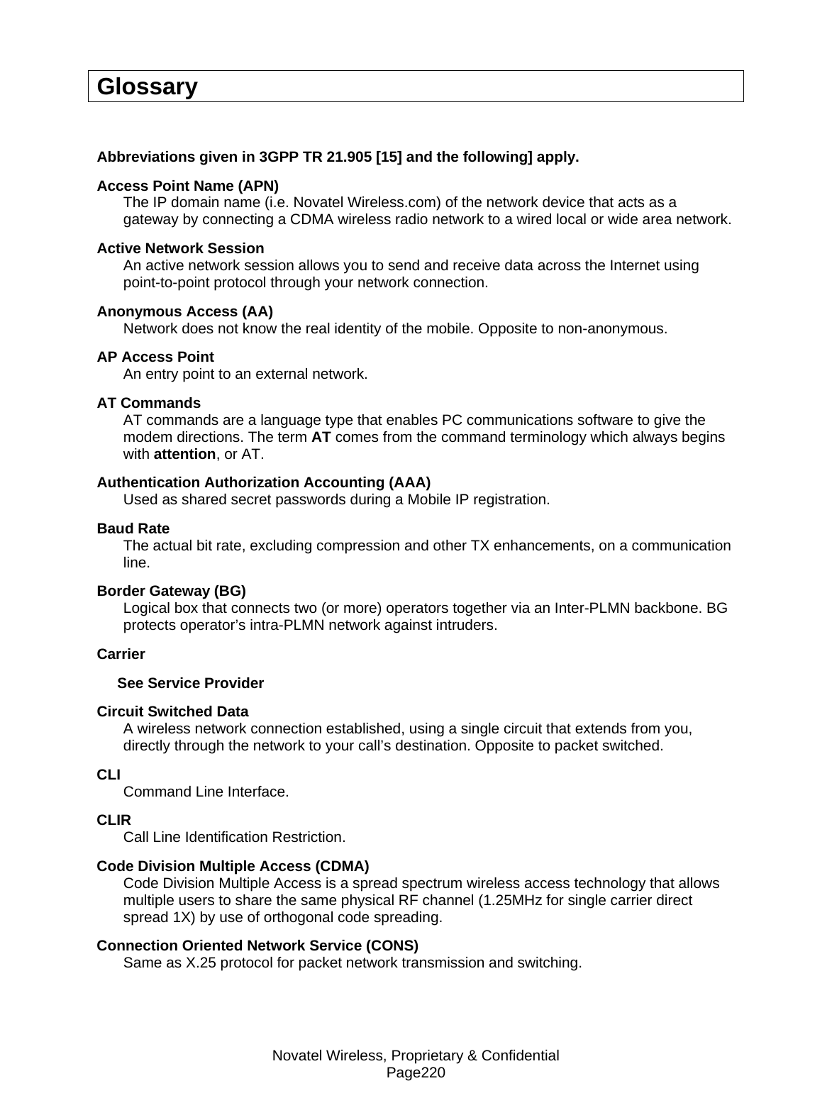 Novatel Wireless, Proprietary &amp; Confidential Page220 Glossary  Abbreviations given in 3GPP TR 21.905 [15] and the following] apply. Access Point Name (APN) The IP domain name (i.e. Novatel Wireless.com) of the network device that acts as a gateway by connecting a CDMA wireless radio network to a wired local or wide area network. Active Network Session An active network session allows you to send and receive data across the Internet using point-to-point protocol through your network connection. Anonymous Access (AA) Network does not know the real identity of the mobile. Opposite to non-anonymous. AP Access Point An entry point to an external network. AT Commands AT commands are a language type that enables PC communications software to give the modem directions. The term AT comes from the command terminology which always begins with attention, or AT. Authentication Authorization Accounting (AAA) Used as shared secret passwords during a Mobile IP registration. Baud Rate The actual bit rate, excluding compression and other TX enhancements, on a communication line. Border Gateway (BG) Logical box that connects two (or more) operators together via an Inter-PLMN backbone. BG protects operator’s intra-PLMN network against intruders. Carrier      See Service Provider Circuit Switched Data A wireless network connection established, using a single circuit that extends from you, directly through the network to your call’s destination. Opposite to packet switched. CLI Command Line Interface. CLIR  Call Line Identification Restriction. Code Division Multiple Access (CDMA) Code Division Multiple Access is a spread spectrum wireless access technology that allows multiple users to share the same physical RF channel (1.25MHz for single carrier direct spread 1X) by use of orthogonal code spreading. Connection Oriented Network Service (CONS) Same as X.25 protocol for packet network transmission and switching. 