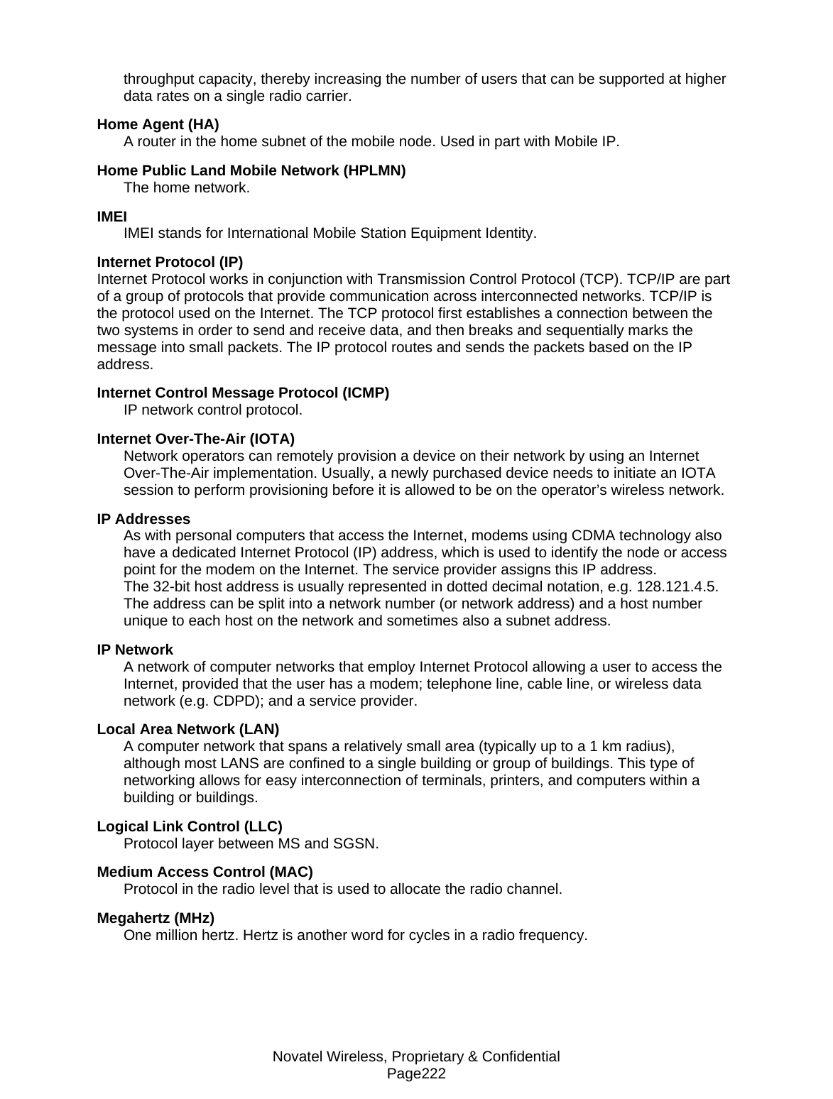Novatel Wireless, Proprietary &amp; Confidential Page222 throughput capacity, thereby increasing the number of users that can be supported at higher data rates on a single radio carrier. Home Agent (HA) A router in the home subnet of the mobile node. Used in part with Mobile IP. Home Public Land Mobile Network (HPLMN) The home network. IMEI IMEI stands for International Mobile Station Equipment Identity. Internet Protocol (IP) Internet Protocol works in conjunction with Transmission Control Protocol (TCP). TCP/IP are part of a group of protocols that provide communication across interconnected networks. TCP/IP is the protocol used on the Internet. The TCP protocol first establishes a connection between the two systems in order to send and receive data, and then breaks and sequentially marks the message into small packets. The IP protocol routes and sends the packets based on the IP address. Internet Control Message Protocol (ICMP) IP network control protocol. Internet Over-The-Air (IOTA) Network operators can remotely provision a device on their network by using an Internet Over-The-Air implementation. Usually, a newly purchased device needs to initiate an IOTA session to perform provisioning before it is allowed to be on the operator’s wireless network. IP Addresses As with personal computers that access the Internet, modems using CDMA technology also have a dedicated Internet Protocol (IP) address, which is used to identify the node or access point for the modem on the Internet. The service provider assigns this IP address.  The 32-bit host address is usually represented in dotted decimal notation, e.g. 128.121.4.5. The address can be split into a network number (or network address) and a host number unique to each host on the network and sometimes also a subnet address. IP Network A network of computer networks that employ Internet Protocol allowing a user to access the Internet, provided that the user has a modem; telephone line, cable line, or wireless data network (e.g. CDPD); and a service provider. Local Area Network (LAN) A computer network that spans a relatively small area (typically up to a 1 km radius), although most LANS are confined to a single building or group of buildings. This type of networking allows for easy interconnection of terminals, printers, and computers within a building or buildings. Logical Link Control (LLC) Protocol layer between MS and SGSN. Medium Access Control (MAC) Protocol in the radio level that is used to allocate the radio channel. Megahertz (MHz) One million hertz. Hertz is another word for cycles in a radio frequency. 