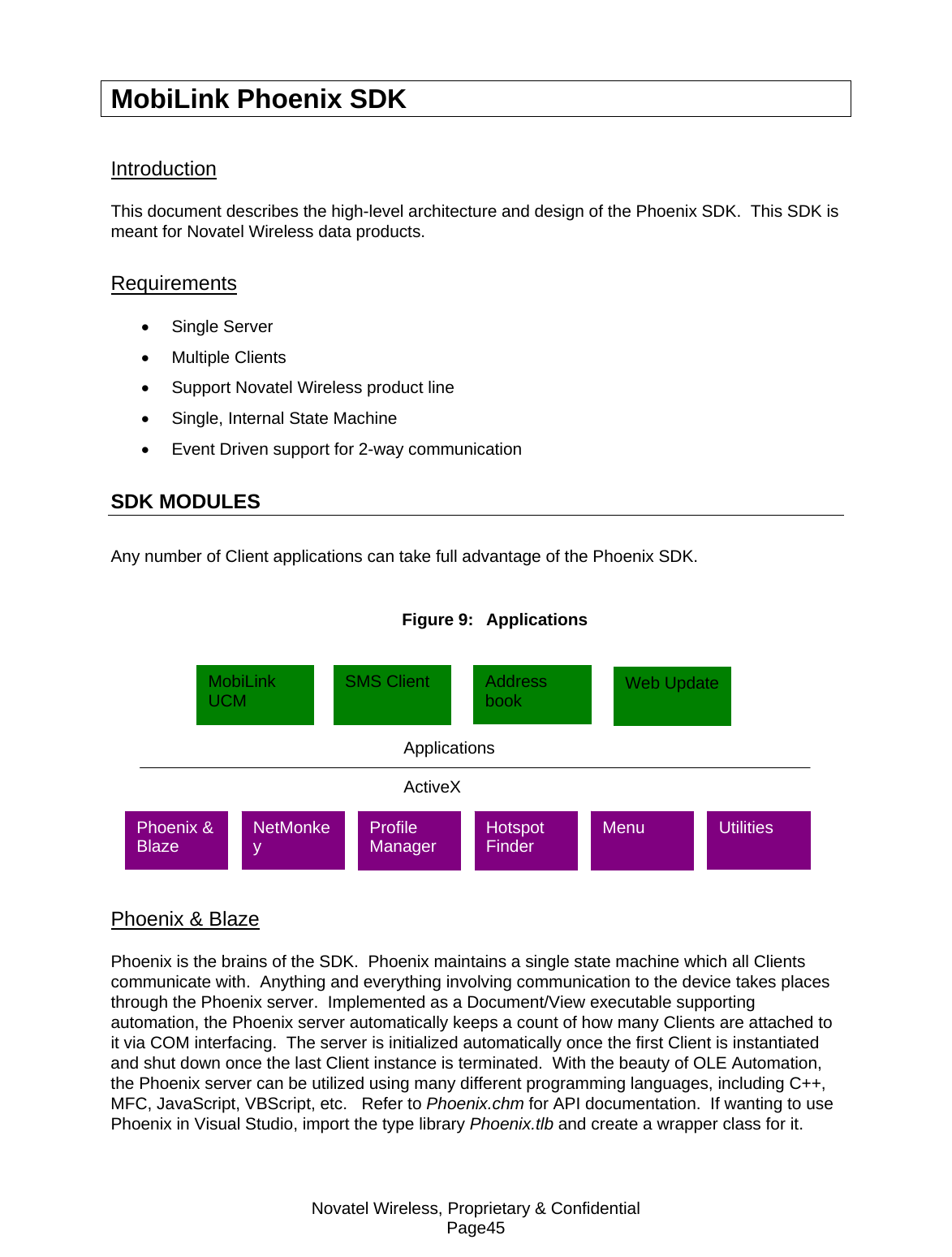 Novatel Wireless, Proprietary &amp; Confidential Page45 MobiLink Phoenix SDK Introduction This document describes the high-level architecture and design of the Phoenix SDK.  This SDK is meant for Novatel Wireless data products. Requirements • Single Server • Multiple Clients •  Support Novatel Wireless product line •  Single, Internal State Machine •  Event Driven support for 2-way communication SDK MODULES Any number of Client applications can take full advantage of the Phoenix SDK.  Figure 9:  Applications   Phoenix &amp; Blaze Phoenix is the brains of the SDK.  Phoenix maintains a single state machine which all Clients communicate with.  Anything and everything involving communication to the device takes places through the Phoenix server.  Implemented as a Document/View executable supporting automation, the Phoenix server automatically keeps a count of how many Clients are attached to it via COM interfacing.  The server is initialized automatically once the first Client is instantiated and shut down once the last Client instance is terminated.  With the beauty of OLE Automation, the Phoenix server can be utilized using many different programming languages, including C++, MFC, JavaScript, VBScript, etc.   Refer to Phoenix.chm for API documentation.  If wanting to use Phoenix in Visual Studio, import the type library Phoenix.tlb and create a wrapper class for it.  Applications ActiveX MobiLink UCM  SMS Client  Address book  Web Update Profile Manager  Hotspot Finder  Menu  Utilities  NetMonkey Phoenix &amp; Blaze 