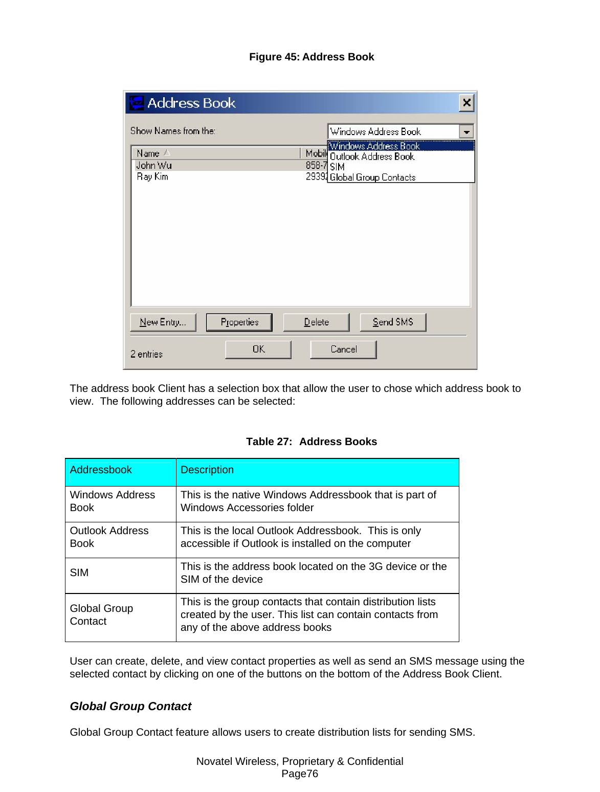 Novatel Wireless, Proprietary &amp; Confidential Page76 Figure 45: Address Book   The address book Client has a selection box that allow the user to chose which address book to view.  The following addresses can be selected:  Table 27:  Address Books Addressbook   Description  Windows Address Book   This is the native Windows Addressbook that is part of Windows Accessories folder  Outlook Address Book   This is the local Outlook Addressbook.  This is only accessible if Outlook is installed on the computer  SIM   This is the address book located on the 3G device or the SIM of the device  Global Group Contact  This is the group contacts that contain distribution lists created by the user. This list can contain contacts from any of the above address books   User can create, delete, and view contact properties as well as send an SMS message using the selected contact by clicking on one of the buttons on the bottom of the Address Book Client.  Global Group Contact  Global Group Contact feature allows users to create distribution lists for sending SMS.  