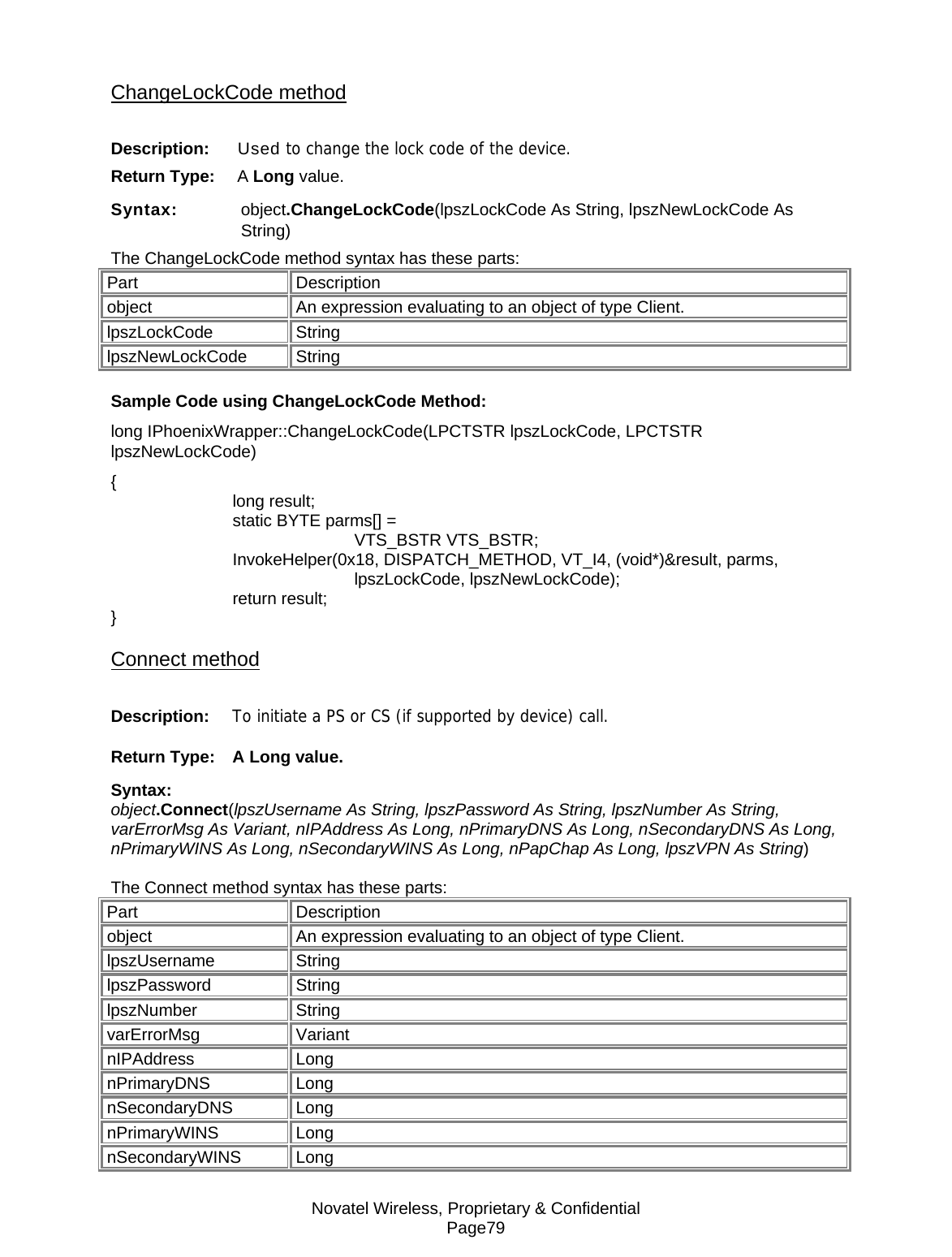 Novatel Wireless, Proprietary &amp; Confidential Page79 ChangeLockCode method Description:   Used to change the lock code of the device. Return Type:   A Long value. Syntax:    object.ChangeLockCode(lpszLockCode As String, lpszNewLockCode As String) The ChangeLockCode method syntax has these parts: Part Description object  An expression evaluating to an object of type Client. lpszLockCode String lpszNewLockCode String Sample Code using ChangeLockCode Method: long IPhoenixWrapper::ChangeLockCode(LPCTSTR lpszLockCode, LPCTSTR lpszNewLockCode) {  long result;   static BYTE parms[] =   VTS_BSTR VTS_BSTR;  InvokeHelper(0x18, DISPATCH_METHOD, VT_I4, (void*)&amp;result, parms,   lpszLockCode, lpszNewLockCode);  return result; } Connect method Description:  To initiate a PS or CS (if supported by device) call. Return Type: A Long value. Syntax:  object.Connect(lpszUsername As String, lpszPassword As String, lpszNumber As String, varErrorMsg As Variant, nIPAddress As Long, nPrimaryDNS As Long, nSecondaryDNS As Long, nPrimaryWINS As Long, nSecondaryWINS As Long, nPapChap As Long, lpszVPN As String)  The Connect method syntax has these parts: Part Description object  An expression evaluating to an object of type Client. lpszUsername String lpszPassword String lpszNumber String varErrorMsg Variant nIPAddress Long nPrimaryDNS Long nSecondaryDNS Long nPrimaryWINS Long nSecondaryWINS Long 