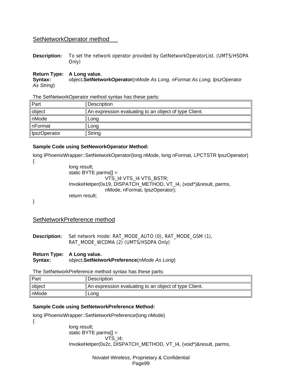 Novatel Wireless, Proprietary &amp; Confidential Page99  SetNetworkOperator method       Description:  To set the network operator provided by GetNetworkOperatorList. (UMTS/HSDPA Only) Return Type:  A Long value. Syntax:  object.SetNetworkOperator(nMode As Long, nFormat As Long, lpszOperator As String)  The SetNetworkOperator method syntax has these parts: Part Description object  An expression evaluating to an object of type Client. nMode Long nFormat Long lpszOperator String Sample Code using SetNeworkOperator Method: long IPhoenixWrapper::SetNetworkOperator(long nMode, long nFormat, LPCTSTR lpszOperator) {  long result;   static BYTE parms[] =   VTS_I4 VTS_I4 VTS_BSTR;  InvokeHelper(0x19, DISPATCH_METHOD, VT_I4, (void*)&amp;result, parms,   nMode, nFormat, lpszOperator);  return result; }  SetNetworkPreference method Description:  Set network mode: RAT_MODE_AUTO (0), RAT_MODE_GSM (1), RAT_MODE_WCDMA (2) (UMTS/HSDPA Only) Return Type:  A Long value. Syntax:  object.SetNetworkPreference(nMode As Long)  The SetNetworkPreference method syntax has these parts: Part Description object  An expression evaluating to an object of type Client. nMode Long Sample Code using SetNetworkPreference Method: long IPhoenixWrapper::SetNetworkPreference(long nMode) {  long result;   static BYTE parms[] =   VTS_I4;  InvokeHelper(0x2c, DISPATCH_METHOD, VT_I4, (void*)&amp;result, parms, 