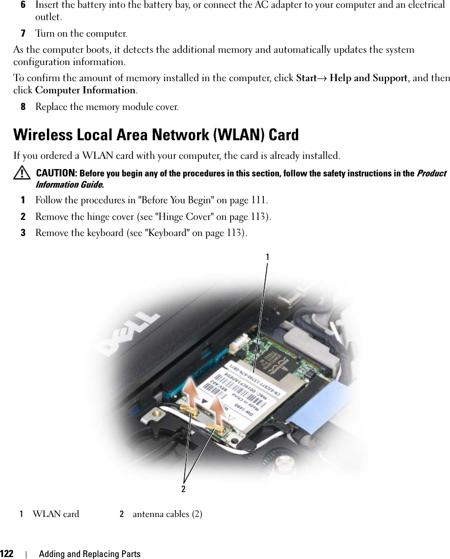 122 Adding and Replacing Parts6Insert the battery into the battery bay, or connect the AC adapter to your computer and an electrical outlet.7Turn on the computer.As the computer boots, it detects the additional memory and automatically updates the system configuration information.To confirm the amount of memory installed in the computer, click Start→ Help and Support, and then click Computer Information.8Replace the memory module cover.Wireless Local Area Network (WLAN) CardIf you ordered a WLAN card with your computer, the card is already installed. CAUTION: Before you begin any of the procedures in this section, follow the safety instructions in the Product Information Guide.1Follow the procedures in &quot;Before You Begin&quot; on page 111.2Remove the hinge cover (see &quot;Hinge Cover&quot; on page 113).3Remove the keyboard (see &quot;Keyboard&quot; on page 113).1WLAN card 2antenna cables (2)21
