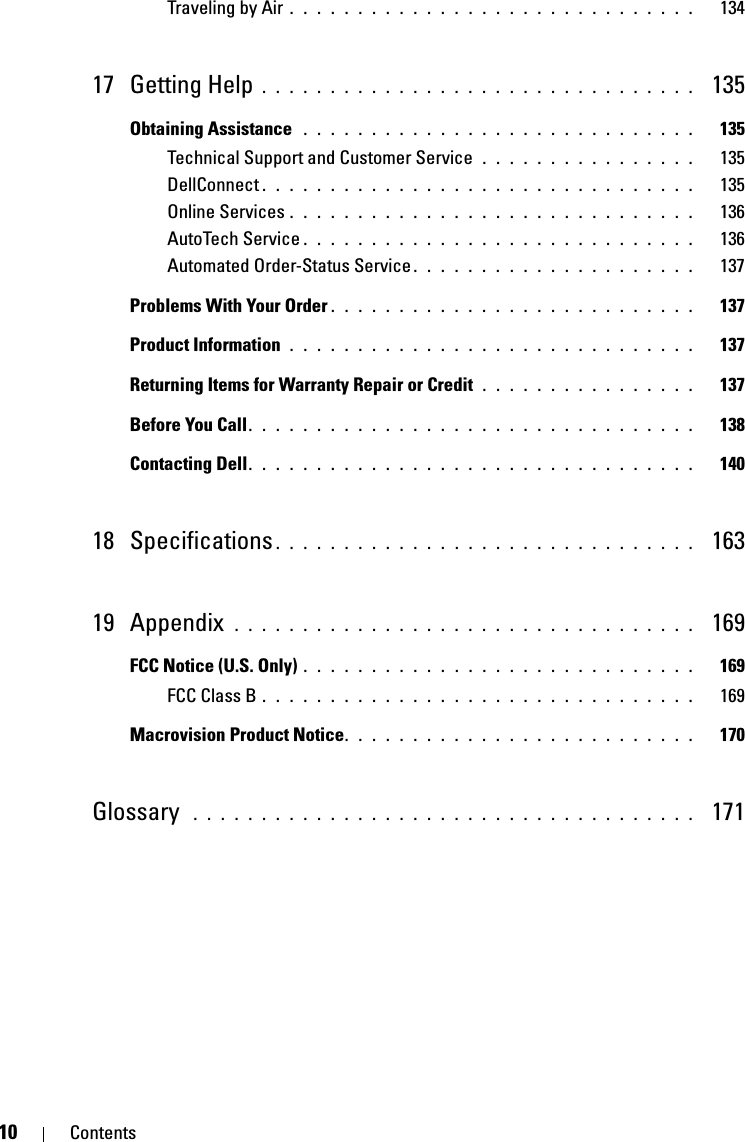 10 ContentsTraveling by Air . . . . . . . . . . . . . . . . . . . . . . . . . . . . . .   13417 Getting Help . . . . . . . . . . . . . . . . . . . . . . . . . . . . . . . .  135Obtaining Assistance  . . . . . . . . . . . . . . . . . . . . . . . . . . . . .   135Technical Support and Customer Service  . . . . . . . . . . . . . . . .   135DellConnect . . . . . . . . . . . . . . . . . . . . . . . . . . . . . . . .   135Online Services . . . . . . . . . . . . . . . . . . . . . . . . . . . . . .   136AutoTech Service . . . . . . . . . . . . . . . . . . . . . . . . . . . . .   136Automated Order-Status Service . . . . . . . . . . . . . . . . . . . . .   137Problems With Your Order . . . . . . . . . . . . . . . . . . . . . . . . . . .   137Product Information  . . . . . . . . . . . . . . . . . . . . . . . . . . . . . .   137Returning Items for Warranty Repair or Credit . . . . . . . . . . . . . . . .   137Before You Call. . . . . . . . . . . . . . . . . . . . . . . . . . . . . . . . .   138Contacting Dell. . . . . . . . . . . . . . . . . . . . . . . . . . . . . . . . .   14018 Specifications . . . . . . . . . . . . . . . . . . . . . . . . . . . . . . .  16319 Appendix  . . . . . . . . . . . . . . . . . . . . . . . . . . . . . . . . . .  169FCC Notice (U.S. Only) . . . . . . . . . . . . . . . . . . . . . . . . . . . . .   169FCC Class B . . . . . . . . . . . . . . . . . . . . . . . . . . . . . . . .   169Macrovision Product Notice. . . . . . . . . . . . . . . . . . . . . . . . . .   170Glossary  . . . . . . . . . . . . . . . . . . . . . . . . . . . . . . . . . . . . .   171
