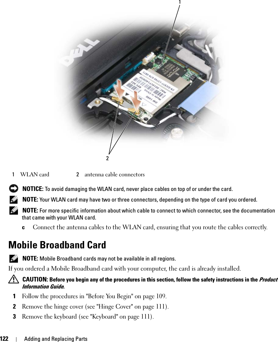 122 Adding and Replacing Parts NOTICE: To avoid damaging the WLAN card, never place cables on top of or under the card. NOTE: Your WLAN card may have two or three connectors, depending on the type of card you ordered. NOTE: For more specific information about which cable to connect to which connector, see the documentation that came with your WLAN card.cConnect the antenna cables to the WLAN card, ensuring that you route the cables correctly.Mobile Broadband Card NOTE: Mobile Broadband cards may not be available in all regions.If you ordered a Mobile Broadband card with your computer, the card is already installed. CAUTION: Before you begin any of the procedures in this section, follow the safety instructions in the Product Information Guide.1Follow the procedures in &quot;Before You Begin&quot; on page 109.2Remove the hinge cover (see &quot;Hinge Cover&quot; on page 111).3Remove the keyboard (see &quot;Keyboard&quot; on page 111).1WLAN card 2antenna cable connectors12