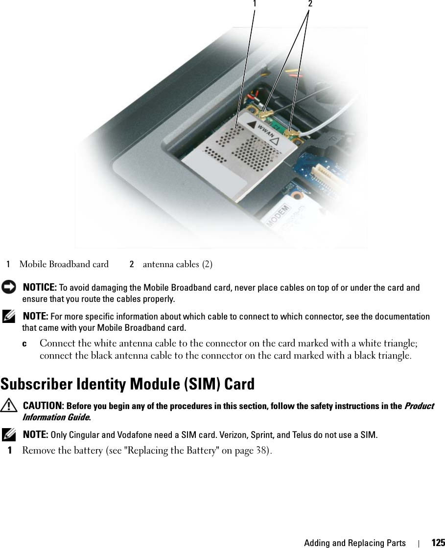 Adding and Replacing Parts 125 NOTICE: To avoid damaging the Mobile Broadband card, never place cables on top of or under the card and ensure that you route the cables properly. NOTE: For more specific information about which cable to connect to which connector, see the documentation that came with your Mobile Broadband card.cConnect the white antenna cable to the connector on the card marked with a white triangle; connect the black antenna cable to the connector on the card marked with a black triangle.Subscriber Identity Module (SIM) Card CAUTION: Before you begin any of the procedures in this section, follow the safety instructions in the Product Information Guide. NOTE: Only Cingular and Vodafone need a SIM card. Verizon, Sprint, and Telus do not use a SIM.1Remove the battery (see &quot;Replacing the Battery&quot; on page 38).1Mobile Broadband card 2antenna cables (2)1 2