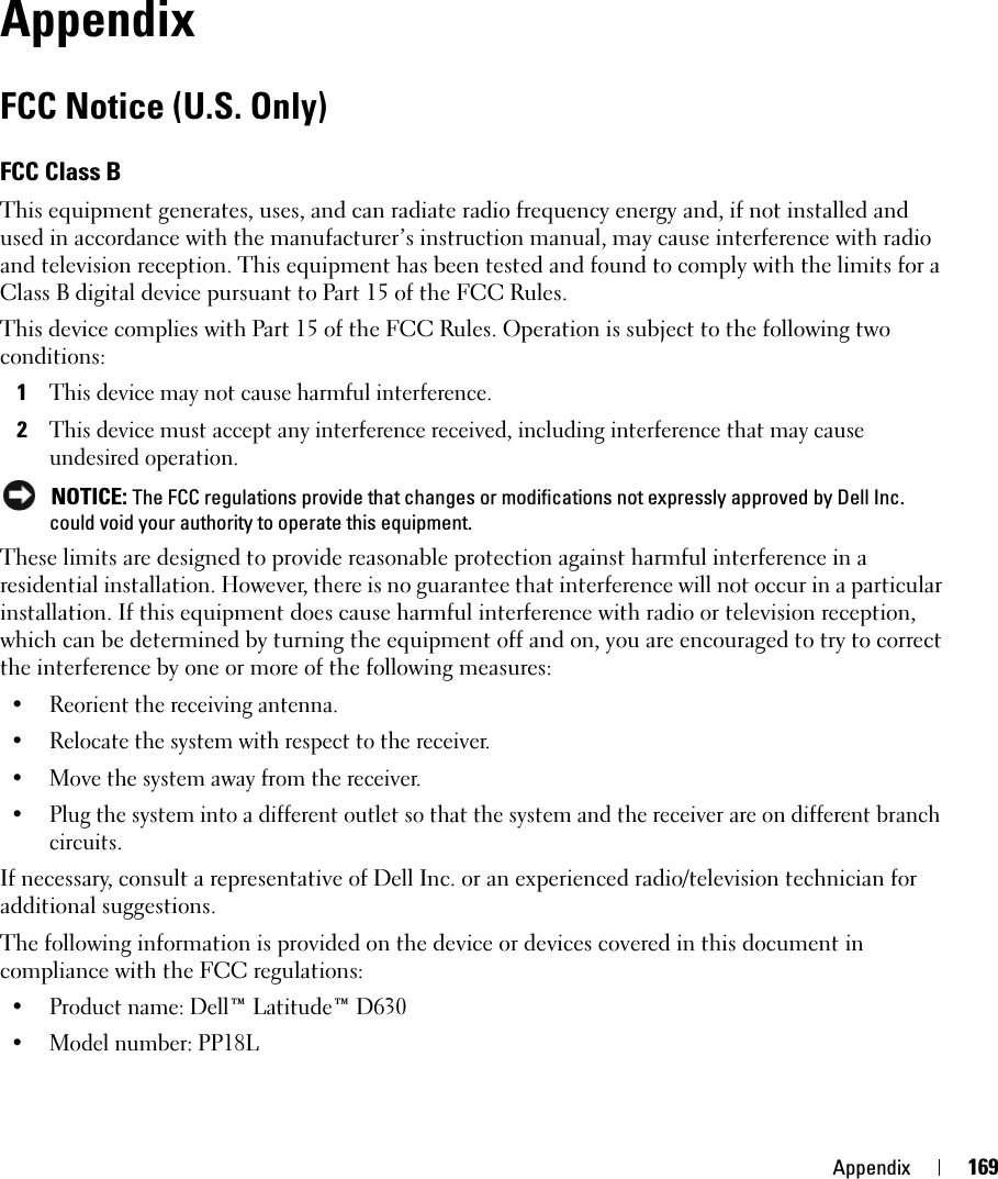 Appendix 169AppendixFCC Notice (U.S. Only)FCC Class BThis equipment generates, uses, and can radiate radio frequency energy and, if not installed and used in accordance with the manufacturer’s instruction manual, may cause interference with radio and television reception. This equipment has been tested and found to comply with the limits for a Class B digital device pursuant to Part 15 of the FCC Rules. This device complies with Part 15 of the FCC Rules. Operation is subject to the following two conditions: 1This device may not cause harmful interference. 2This device must accept any interference received, including interference that may cause undesired operation.  NOTICE: The FCC regulations provide that changes or modifications not expressly approved by Dell Inc. could void your authority to operate this equipment. These limits are designed to provide reasonable protection against harmful interference in a residential installation. However, there is no guarantee that interference will not occur in a particular installation. If this equipment does cause harmful interference with radio or television reception, which can be determined by turning the equipment off and on, you are encouraged to try to correct the interference by one or more of the following measures: • Reorient the receiving antenna.• Relocate the system with respect to the receiver.• Move the system away from the receiver.• Plug the system into a different outlet so that the system and the receiver are on different branch circuits. If necessary, consult a representative of Dell Inc. or an experienced radio/television technician for additional suggestions. The following information is provided on the device or devices covered in this document in compliance with the FCC regulations: • Product name: Dell™ Latitude™ D630• Model number: PP18L
