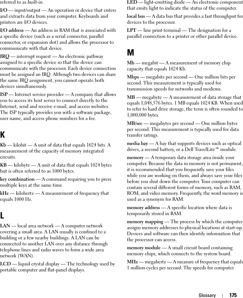 Glossary 175referred to as built-in.I/O — input/output — An operation or device that enters and extracts data from your computer. Keyboards and printers are I/O devices. I/O address — An address in RAM that is associated with a specific device (such as a serial connector, parallel connector, or expansion slot) and allows the processor to communicate with that device.IRQ — interrupt request — An electronic pathway assigned to a specific device so that the device can communicate with the processor. Each device connection must be assigned an IRQ. Although two devices can share the same IRQ assignment, you cannot operate both devices simultaneously.ISP — Internet service provider — A company that allows you to access its host server to connect directly to the Internet, send and receive e-mail, and access websites. The ISP typically provides you with a software package, user name, and access phone numbers for a fee. KKb — kilobit — A unit of data that equals 1024 bits. A measurement of the capacity of memory integrated circuits.KB — kilobyte — A unit of data that equals 1024 bytes but is often referred to as 1000 bytes.key combination — A command requiring you to press multiple keys at the same time.kHz — kilohertz — A measurement of frequency that equals 1000 Hz.LLAN — local area network — A computer network covering a small area. A LAN usually is confined to a building or a few nearby buildings. A LAN can be connected to another LAN over any distance through telephone lines and radio waves to form a wide area network (WAN).LCD — liquid crystal display — The technology used by portable computer and flat-panel displays.LED — light-emitting diode — An electronic component that emits light to indicate the status of the computer.local bus — A data bus that provides a fast throughput for devices to the processor.LPT — line print terminal — The designation for a parallel connection to a printer or other parallel device. MMb — megabit — A measurement of memory chip capacity that equals 1024 Kb.Mbps — megabits per second — One million bits per second. This measurement is typically used for transmission speeds for networks and modems.MB — megabyte — A measurement of data storage that equals 1,048,576 bytes. 1 MB equals 1024 KB. When used to refer to hard drive storage, the term is often rounded to 1,000,000 bytes.MB/sec — megabytes per second — One million bytes per second. This measurement is typically used for data transfer ratings.media bay — A bay that supports devices such as optical drives, a second battery, or a Dell TravelLite™ module.memory — A temporary data storage area inside your computer. Because the data in memory is not permanent, it is recommended that you frequently save your files while you are working on them, and always save your files before you shut down the computer. Your computer can contain several different forms of memory, such as RAM, ROM, and video memory. Frequently, the word memory is used as a synonym for RAM.memory address — A specific location where data is temporarily stored in RAM.memory mapping — The process by which the computer assigns memory addresses to physical locations at start-up. Devices and software can then identify information that the processor can access.memory module — A small circuit board containing memory chips, which connects to the system board.MHz — megahertz — A measure of frequency that equals 1 million cycles per second. The speeds for computer 