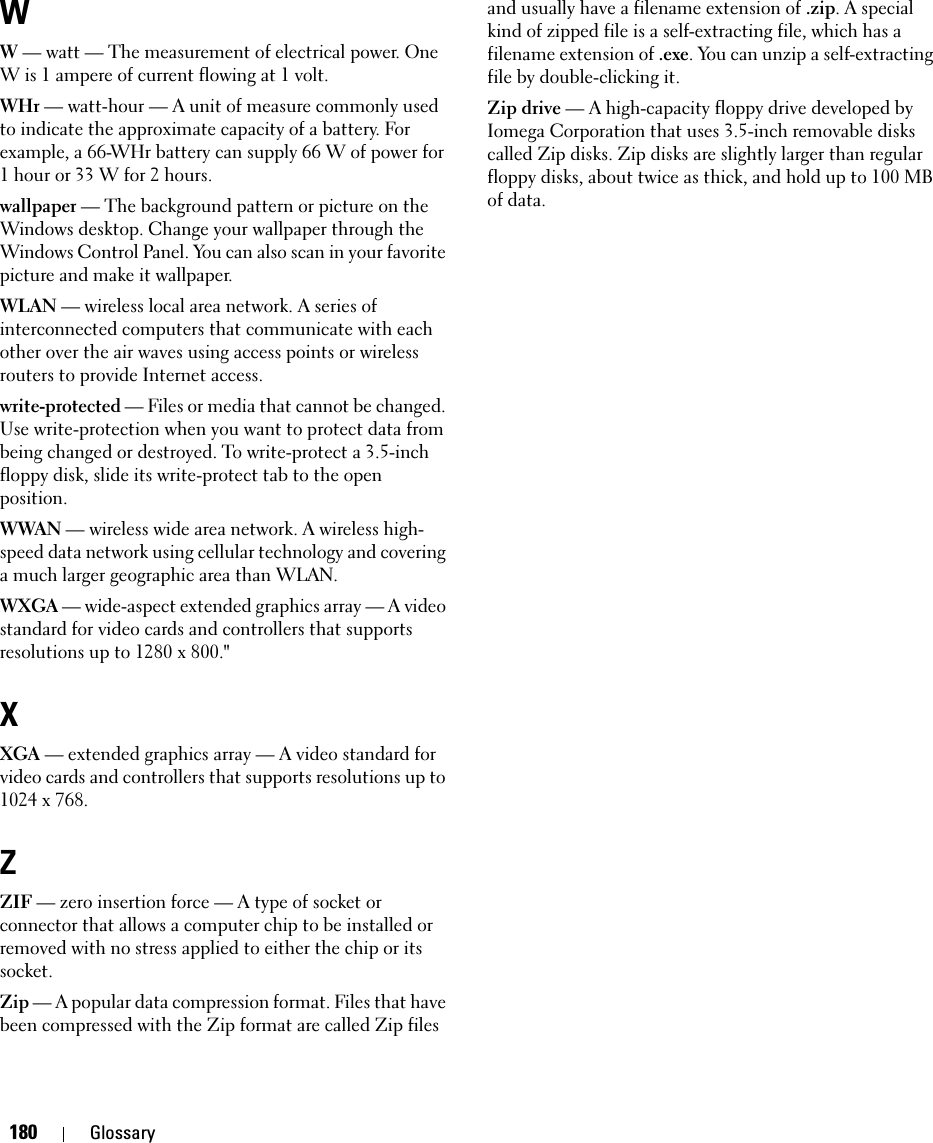 180 GlossaryWW — watt — The measurement of electrical power. One W is 1 ampere of current flowing at 1 volt.WHr — watt-hour — A unit of measure commonly used to indicate the approximate capacity of a battery. For example, a 66-WHr battery can supply 66 W of power for 1 hour or 33 W for 2 hours.wallpaper — The background pattern or picture on the Windows desktop. Change your wallpaper through the Windows Control Panel. You can also scan in your favorite picture and make it wallpaper.WLAN — wireless local area network. A series of interconnected computers that communicate with each other over the air waves using access points or wireless routers to provide Internet access.write-protected — Files or media that cannot be changed. Use write-protection when you want to protect data from being changed or destroyed. To write-protect a 3.5-inch floppy disk, slide its write-protect tab to the open position.WWAN — wireless wide area network. A wireless high-speed data network using cellular technology and covering a much larger geographic area than WLAN. WXGA — wide-aspect extended graphics array — A video standard for video cards and controllers that supports resolutions up to 1280 x 800.&quot;XXGA — extended graphics array — A video standard for video cards and controllers that supports resolutions up to 1024 x 768.ZZIF — zero insertion force — A type of socket or connector that allows a computer chip to be installed or removed with no stress applied to either the chip or its socket.Zip — A popular data compression format. Files that have been compressed with the Zip format are called Zip files and usually have a filename extension of .zip. A special kind of zipped file is a self-extracting file, which has a filename extension of .exe. You can unzip a self-extracting file by double-clicking it.Zip drive — A high-capacity floppy drive developed by Iomega Corporation that uses 3.5-inch removable disks called Zip disks. Zip disks are slightly larger than regular floppy disks, about twice as thick, and hold up to 100 MB of data.