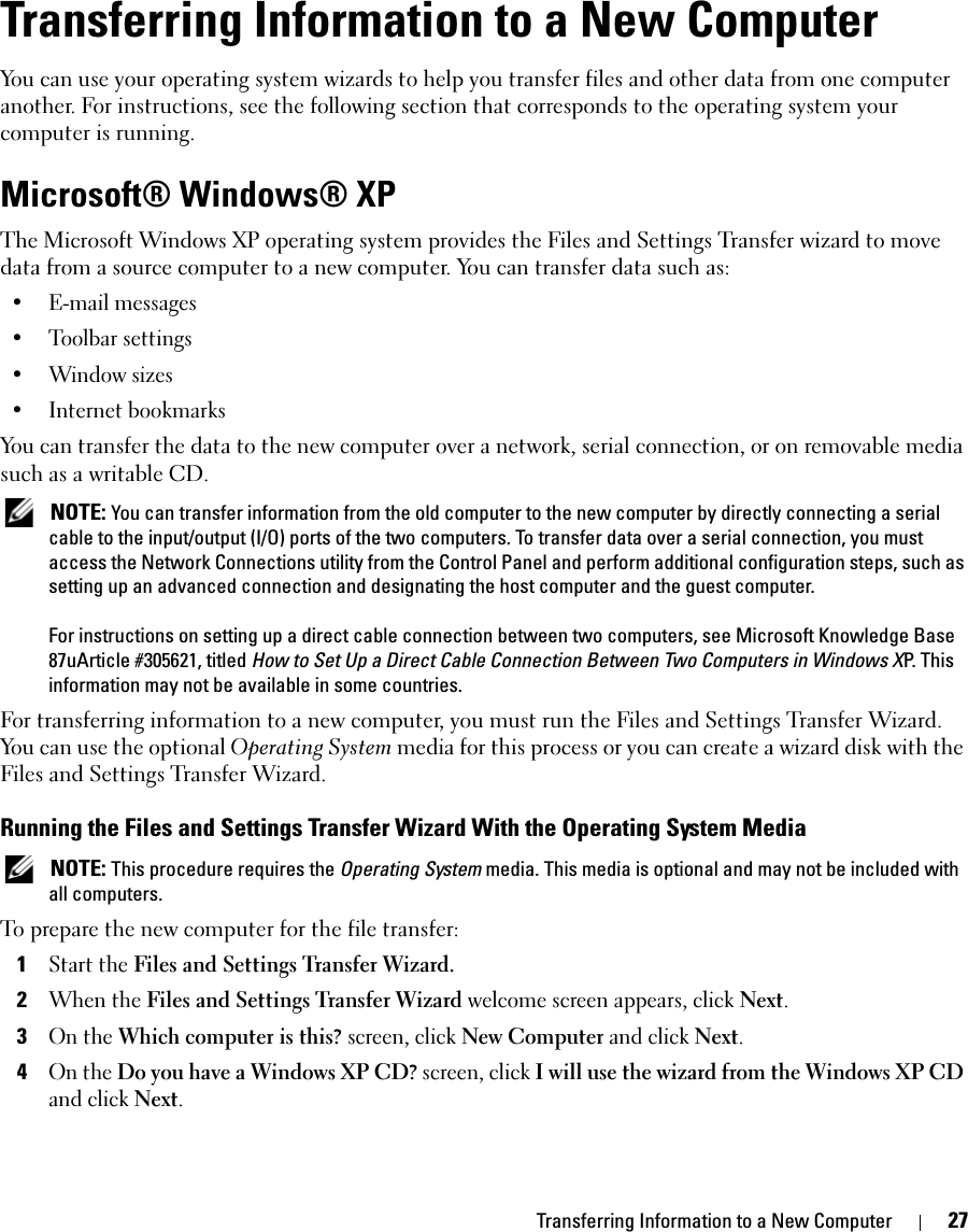 Transferring Information to a New Computer 27Transferring Information to a New ComputerYou can use your operating system wizards to help you transfer files and other data from one computer another. For instructions, see the following section that corresponds to the operating system your computer is running.Microsoft® Windows® XPThe Microsoft Windows XP operating system provides the Files and Settings Transfer wizard to move data from a source computer to a new computer. You can transfer data such as:• E-mail messages• Toolbar settings• Window sizes• Internet bookmarks You can transfer the data to the new computer over a network, serial connection, or on removable media such as a writable CD. NOTE: You can transfer information from the old computer to the new computer by directly connecting a serial cable to the input/output (I/O) ports of the two computers. To transfer data over a serial connection, you must access the Network Connections utility from the Control Panel and perform additional configuration steps, such as setting up an advanced connection and designating the host computer and the guest computer.For instructions on setting up a direct cable connection between two computers, see Microsoft Knowledge Base 87uArticle #305621, titled How to Set Up a Direct Cable Connection Between Two Computers in Windows XP. This information may not be available in some countries.For transferring information to a new computer, you must run the Files and Settings Transfer Wizard. You can use the optional Operating System media for this process or you can create a wizard disk with the Files and Settings Transfer Wizard.Running the Files and Settings Transfer Wizard With the Operating System Media NOTE: This procedure requires the Operating System media. This media is optional and may not be included with all computers.To prepare the new computer for the file transfer:1Start the Files and Settings Transfer Wizard. 2When the Files and Settings Transfer Wizard welcome screen appears, click Next.3On the Which computer is this? screen, click New Computer and click Next.4On the Do you have a Windows XP CD? screen, click I will use the wizard from the Windows XP CD and click Next.