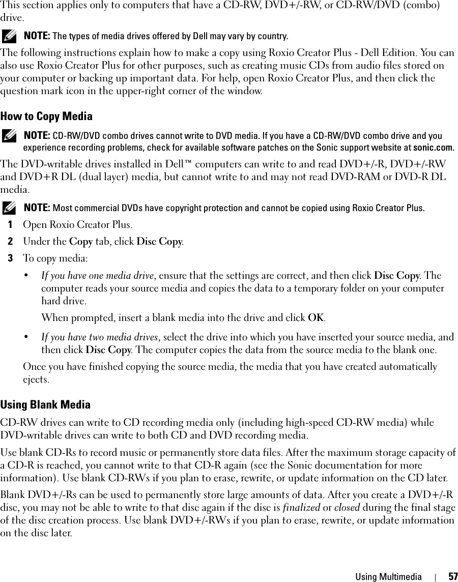 Using Multimedia 57This section applies only to computers that have a CD-RW, DVD+/-RW, or CD-RW/DVD (combo) drive. NOTE: The types of media drives offered by Dell may vary by country.The following instructions explain how to make a copy using Roxio Creator Plus - Dell Edition. You can also use Roxio Creator Plus for other purposes, such as creating music CDs from audio files stored on your computer or backing up important data. For help, open Roxio Creator Plus, and then click the question mark icon in the upper-right corner of the window.How to Copy Media NOTE: CD-RW/DVD combo drives cannot write to DVD media. If you have a CD-RW/DVD combo drive and you experience recording problems, check for available software patches on the Sonic support website at sonic.com.The DVD-writable drives installed in Dell™ computers can write to and read DVD+/-R, DVD+/-RW and DVD+R DL (dual layer) media, but cannot write to and may not read DVD-RAM or DVD-R DL media. NOTE: Most commercial DVDs have copyright protection and cannot be copied using Roxio Creator Plus.1Open Roxio Creator Plus.2Under the Copy tab, click Disc Copy.3To copy media:•If you have one media drive, ensure that the settings are correct, and then click Disc Copy. The computer reads your source media and copies the data to a temporary folder on your computer hard drive.When prompted, insert a blank media into the drive and click OK.•If you have two media drives, select the drive into which you have inserted your source media, and then click Disc Copy. The computer copies the data from the source media to the blank one.Once you have finished copying the source media, the media that you have created automatically ejects.Using Blank MediaCD-RW drives can write to CD recording media only (including high-speed CD-RW media) while DVD-writable drives can write to both CD and DVD recording media.Use blank CD-Rs to record music or permanently store data files. After the maximum storage capacity of a CD-R is reached, you cannot write to that CD-R again (see the Sonic documentation for more information). Use blank CD-RWs if you plan to erase, rewrite, or update information on the CD later.Blank DVD+/-Rs can be used to permanently store large amounts of data. After you create a DVD+/-R disc, you may not be able to write to that disc again if the disc is finalized or closed during the final stage of the disc creation process. Use blank DVD+/-RWs if you plan to erase, rewrite, or update information on the disc later.