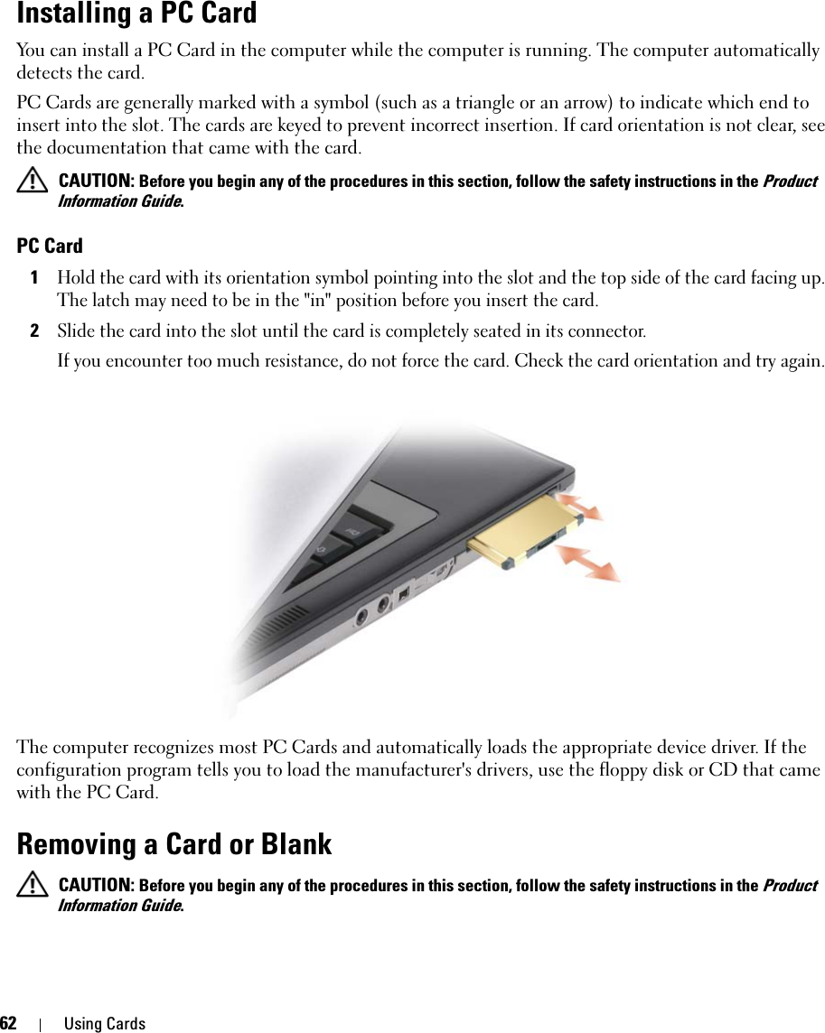 62 Using CardsInstalling a PC Card You can install a PC Card in the computer while the computer is running. The computer automatically detects the card.PC Cards are generally marked with a symbol (such as a triangle or an arrow) to indicate which end to insert into the slot. The cards are keyed to prevent incorrect insertion. If card orientation is not clear, see the documentation that came with the card.  CAUTION: Before you begin any of the procedures in this section, follow the safety instructions in the Product Information Guide.PC Card1Hold the card with its orientation symbol pointing into the slot and the top side of the card facing up. The latch may need to be in the &quot;in&quot; position before you insert the card.2Slide the card into the slot until the card is completely seated in its connector. If you encounter too much resistance, do not force the card. Check the card orientation and try again. The computer recognizes most PC Cards and automatically loads the appropriate device driver. If the configuration program tells you to load the manufacturer&apos;s drivers, use the floppy disk or CD that came with the PC Card.Removing a Card or Blank CAUTION: Before you begin any of the procedures in this section, follow the safety instructions in the Product Information Guide.