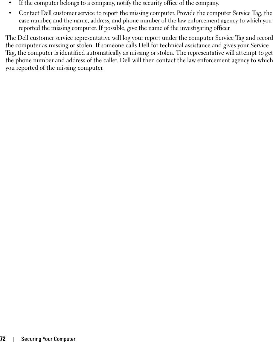 72 Securing Your Computer• If the computer belongs to a company, notify the security office of the company.• Contact Dell customer service to report the missing computer. Provide the computer Service Tag, the case number, and the name, address, and phone number of the law enforcement agency to which you reported the missing computer. If possible, give the name of the investigating officer.The Dell customer service representative will log your report under the computer Service Tag and record the computer as missing or stolen. If someone calls Dell for technical assistance and gives your Service Tag, the computer is identified automatically as missing or stolen. The representative will attempt to get the phone number and address of the caller. Dell will then contact the law enforcement agency to which you reported of the missing computer.