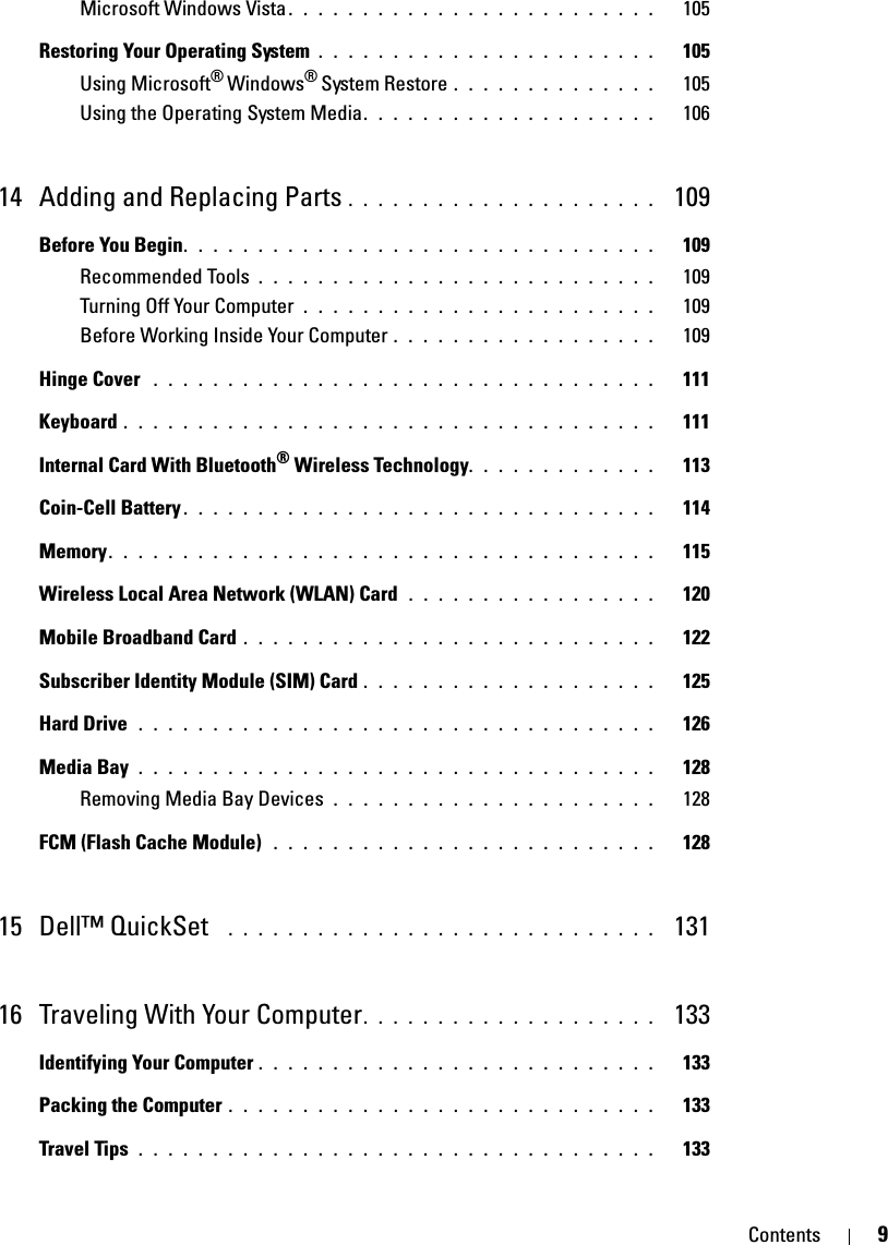 Contents 9Microsoft Windows Vista. . . . . . . . . . . . . . . . . . . . . . . . .   105Restoring Your Operating System . . . . . . . . . . . . . . . . . . . . . . .   105Using Microsoft® Windows® System Restore . . . . . . . . . . . . . .   105Using the Operating System Media. . . . . . . . . . . . . . . . . . . .   10614 Adding and Replacing Parts . . . . . . . . . . . . . . . . . . . . .  109Before You Begin. . . . . . . . . . . . . . . . . . . . . . . . . . . . . . . .   109Recommended Tools . . . . . . . . . . . . . . . . . . . . . . . . . . .   109Turning Off Your Computer  . . . . . . . . . . . . . . . . . . . . . . . .   109Before Working Inside Your Computer . . . . . . . . . . . . . . . . . .   109Hinge Cover  . . . . . . . . . . . . . . . . . . . . . . . . . . . . . . . . . .   111Keyboard . . . . . . . . . . . . . . . . . . . . . . . . . . . . . . . . . . . .   111Internal Card With Bluetooth® Wireless Technology. . . . . . . . . . . . .   113Coin-Cell Battery . . . . . . . . . . . . . . . . . . . . . . . . . . . . . . . .   114Memory. . . . . . . . . . . . . . . . . . . . . . . . . . . . . . . . . . . . .   115Wireless Local Area Network (WLAN) Card  . . . . . . . . . . . . . . . . .   120Mobile Broadband Card . . . . . . . . . . . . . . . . . . . . . . . . . . . .   122Subscriber Identity Module (SIM) Card . . . . . . . . . . . . . . . . . . . .   125Hard Drive  . . . . . . . . . . . . . . . . . . . . . . . . . . . . . . . . . . .   126Media Bay . . . . . . . . . . . . . . . . . . . . . . . . . . . . . . . . . . .   128Removing Media Bay Devices  . . . . . . . . . . . . . . . . . . . . . .   128FCM (Flash Cache Module)  . . . . . . . . . . . . . . . . . . . . . . . . . .   12815 Dell™ QuickSet   . . . . . . . . . . . . . . . . . . . . . . . . . . . . .  13116 Traveling With Your Computer. . . . . . . . . . . . . . . . . . . .  133Identifying Your Computer . . . . . . . . . . . . . . . . . . . . . . . . . . .   133Packing the Computer . . . . . . . . . . . . . . . . . . . . . . . . . . . . .   133Travel Tips . . . . . . . . . . . . . . . . . . . . . . . . . . . . . . . . . . .   133