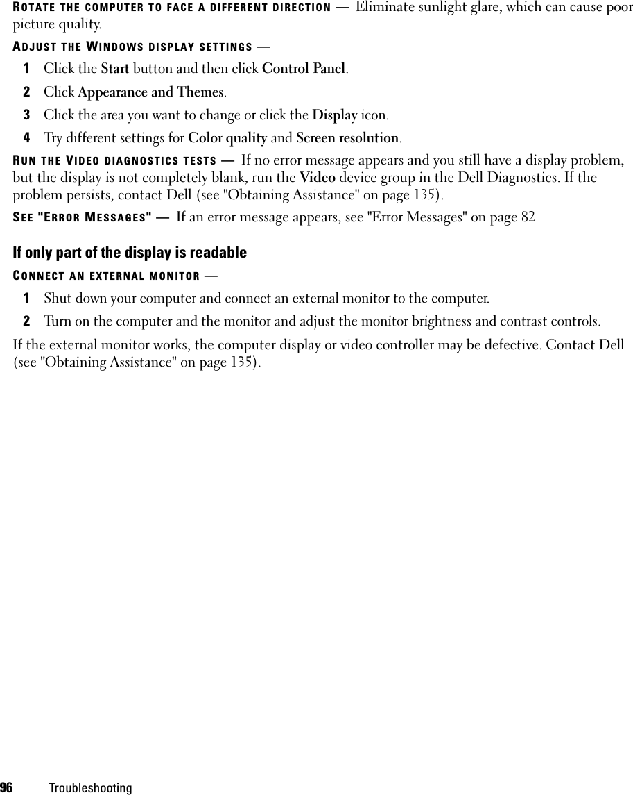 96 TroubleshootingROTATE THE COMPUTER TO FACE A DIFFERENT DIRECTION —Eliminate sunlight glare, which can cause poor picture quality.ADJUST THE WINDOWS DISPLAY SETTINGS —1Click the Start button and then click Control Panel.2Click Appearance and Themes.3Click the area you want to change or click the Display icon.4Try different settings for Color quality and Screen resolution.RUN THE VIDEO DIAGNOSTICS TESTS —If no error message appears and you still have a display problem, but the display is not completely blank, run the Video device group in the Dell Diagnostics. If the problem persists, contact Dell (see &quot;Obtaining Assistance&quot; on page 135).SEE &quot;ERROR MESSAGES&quot;—If an error message appears, see &quot;Error Messages&quot; on page 82If only part of the display is readableCONNECT AN EXTERNAL MONITOR —1Shut down your computer and connect an external monitor to the computer.2Turn on the computer and the monitor and adjust the monitor brightness and contrast controls.If the external monitor works, the computer display or video controller may be defective. Contact Dell (see &quot;Obtaining Assistance&quot; on page 135).