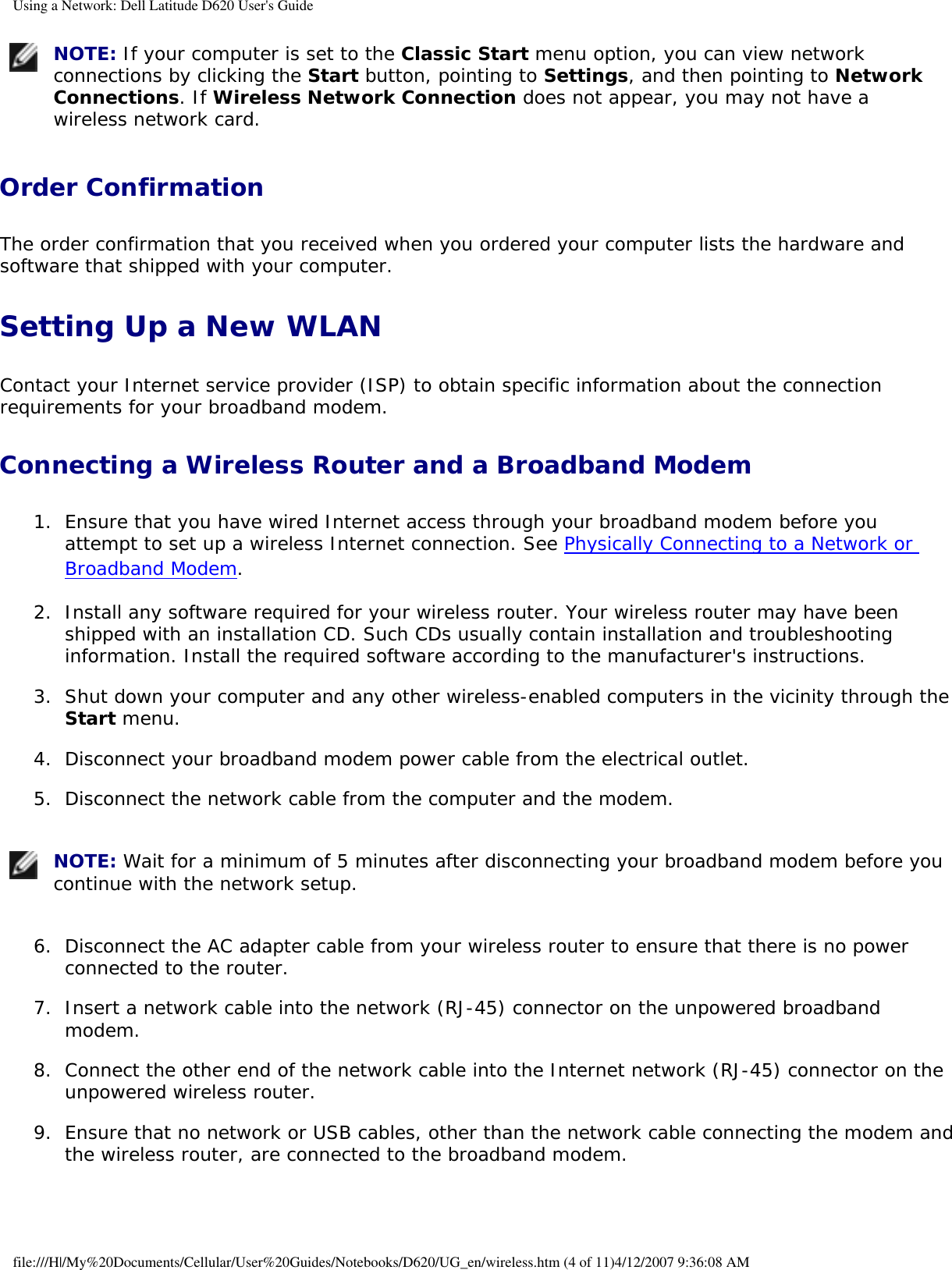 Using a Network: Dell Latitude D620 User&apos;s Guide NOTE: If your computer is set to the Classic Start menu option, you can view network connections by clicking the Start button, pointing to Settings, and then pointing to Network Connections. If Wireless Network Connection does not appear, you may not have a wireless network card. Order Confirmation The order confirmation that you received when you ordered your computer lists the hardware and software that shipped with your computer.Setting Up a New WLANContact your Internet service provider (ISP) to obtain specific information about the connection requirements for your broadband modem.Connecting a Wireless Router and a Broadband Modem 1.  Ensure that you have wired Internet access through your broadband modem before you attempt to set up a wireless Internet connection. See Physically Connecting to a Network or Broadband Modem.   2.  Install any software required for your wireless router. Your wireless router may have been shipped with an installation CD. Such CDs usually contain installation and troubleshooting information. Install the required software according to the manufacturer&apos;s instructions.   3.  Shut down your computer and any other wireless-enabled computers in the vicinity through the Start menu.   4.  Disconnect your broadband modem power cable from the electrical outlet.   5.  Disconnect the network cable from the computer and the modem.    NOTE: Wait for a minimum of 5 minutes after disconnecting your broadband modem before you continue with the network setup.6.  Disconnect the AC adapter cable from your wireless router to ensure that there is no power connected to the router.   7.  Insert a network cable into the network (RJ-45) connector on the unpowered broadband modem.   8.  Connect the other end of the network cable into the Internet network (RJ-45) connector on the unpowered wireless router.   9.  Ensure that no network or USB cables, other than the network cable connecting the modem and the wireless router, are connected to the broadband modem.   file:///H|/My%20Documents/Cellular/User%20Guides/Notebooks/D620/UG_en/wireless.htm (4 of 11)4/12/2007 9:36:08 AM