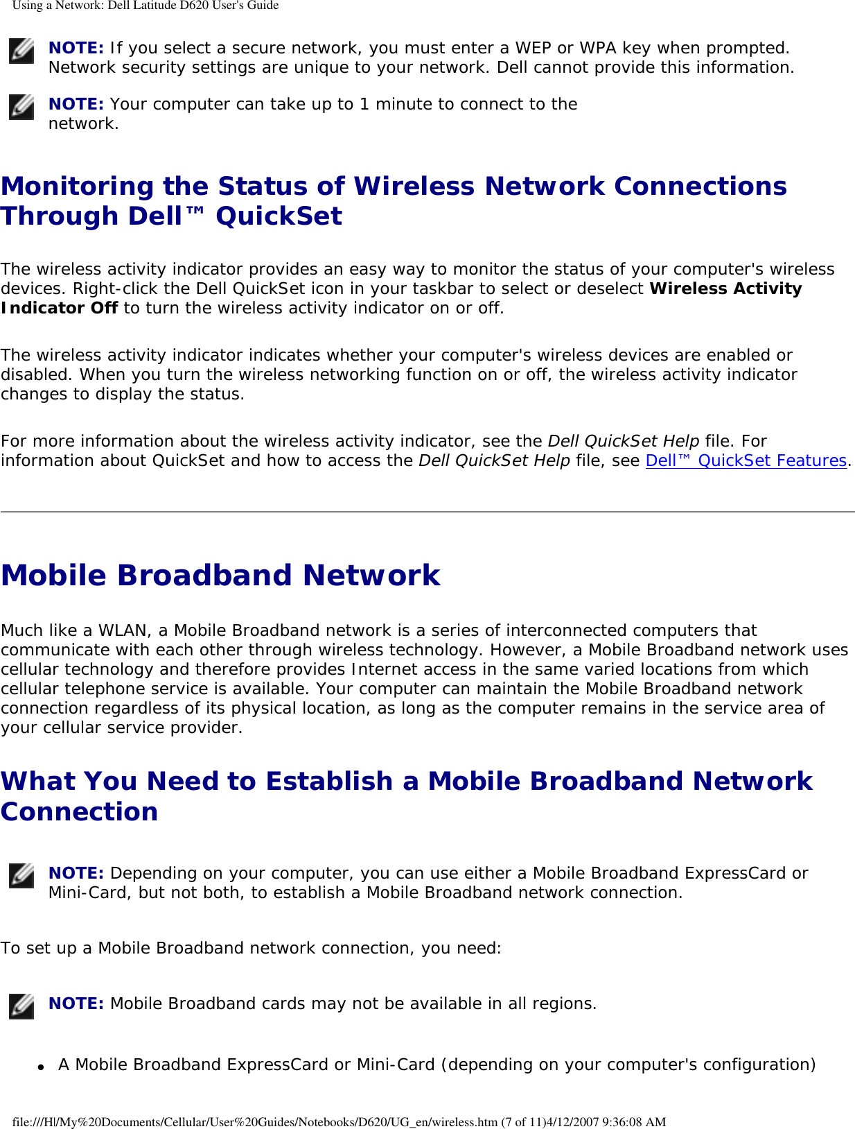 Using a Network: Dell Latitude D620 User&apos;s Guide NOTE: If you select a secure network, you must enter a WEP or WPA key when prompted. Network security settings are unique to your network. Dell cannot provide this information.  NOTE: Your computer can take up to 1 minute to connect to the network. Monitoring the Status of Wireless Network Connections Through Dell™ QuickSetThe wireless activity indicator provides an easy way to monitor the status of your computer&apos;s wireless devices. Right-click the Dell QuickSet icon in your taskbar to select or deselect Wireless Activity Indicator Off to turn the wireless activity indicator on or off. The wireless activity indicator indicates whether your computer&apos;s wireless devices are enabled or disabled. When you turn the wireless networking function on or off, the wireless activity indicator changes to display the status. For more information about the wireless activity indicator, see the Dell QuickSet Help file. For information about QuickSet and how to access the Dell QuickSet Help file, see Dell™ QuickSet Features.Mobile Broadband Network Much like a WLAN, a Mobile Broadband network is a series of interconnected computers that communicate with each other through wireless technology. However, a Mobile Broadband network uses cellular technology and therefore provides Internet access in the same varied locations from which cellular telephone service is available. Your computer can maintain the Mobile Broadband network connection regardless of its physical location, as long as the computer remains in the service area of your cellular service provider.What You Need to Establish a Mobile Broadband Network Connection NOTE: Depending on your computer, you can use either a Mobile Broadband ExpressCard or Mini-Card, but not both, to establish a Mobile Broadband network connection.To set up a Mobile Broadband network connection, you need:  NOTE: Mobile Broadband cards may not be available in all regions.●     A Mobile Broadband ExpressCard or Mini-Card (depending on your computer&apos;s configuration) file:///H|/My%20Documents/Cellular/User%20Guides/Notebooks/D620/UG_en/wireless.htm (7 of 11)4/12/2007 9:36:08 AM