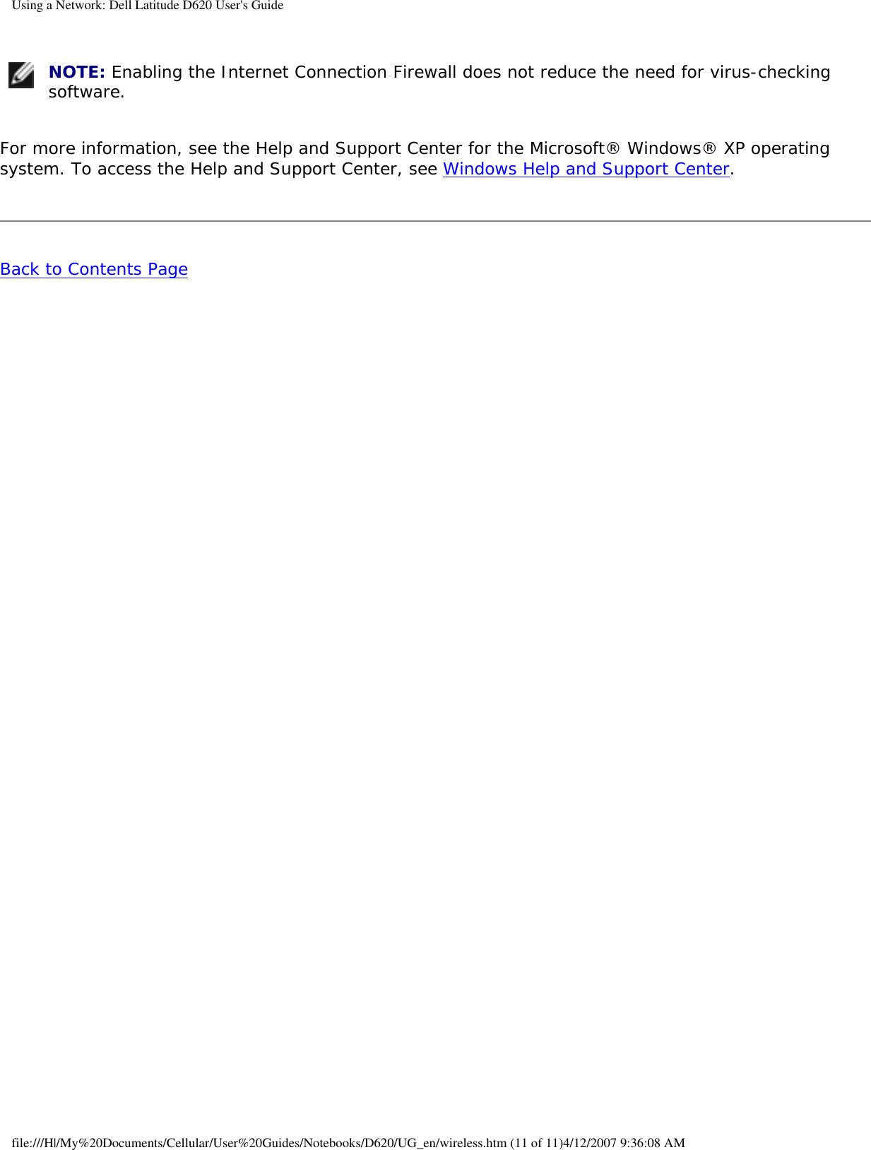 Using a Network: Dell Latitude D620 User&apos;s Guide NOTE: Enabling the Internet Connection Firewall does not reduce the need for virus-checking software.For more information, see the Help and Support Center for the Microsoft® Windows® XP operating system. To access the Help and Support Center, see Windows Help and Support Center.Back to Contents Page file:///H|/My%20Documents/Cellular/User%20Guides/Notebooks/D620/UG_en/wireless.htm (11 of 11)4/12/2007 9:36:08 AM