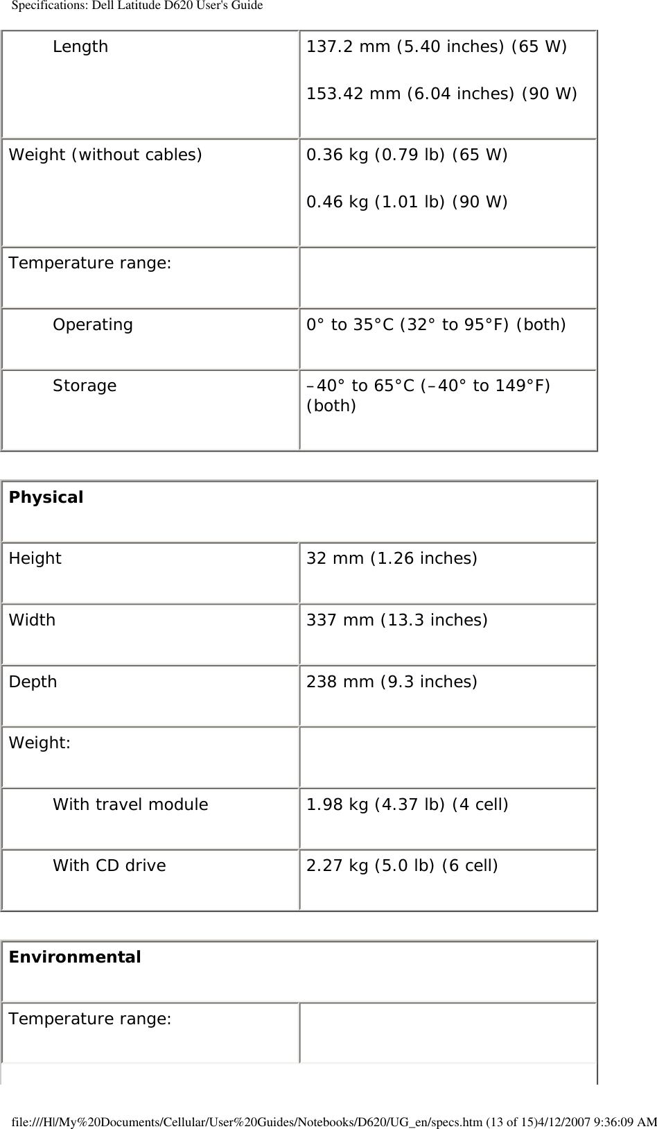 Specifications: Dell Latitude D620 User&apos;s GuideLength 137.2 mm (5.40 inches) (65 W)153.42 mm (6.04 inches) (90 W)Weight (without cables) 0.36 kg (0.79 lb) (65 W)0.46 kg (1.01 lb) (90 W)Temperature range:  Operating 0° to 35°C (32° to 95°F) (both)Storage –40° to 65°C (–40° to 149°F) (both) Physical Height 32 mm (1.26 inches)Width 337 mm (13.3 inches)Depth 238 mm (9.3 inches)Weight:   With travel module 1.98 kg (4.37 lb) (4 cell)With CD drive 2.27 kg (5.0 lb) (6 cell)Environmental Temperature range:  file:///H|/My%20Documents/Cellular/User%20Guides/Notebooks/D620/UG_en/specs.htm (13 of 15)4/12/2007 9:36:09 AM