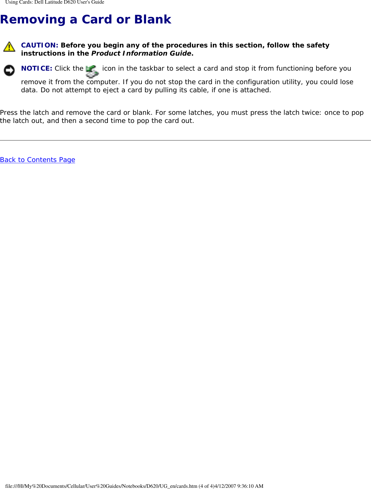 Using Cards: Dell Latitude D620 User&apos;s GuideRemoving a Card or Blank  CAUTION: Before you begin any of the procedures in this section, follow the safety instructions in the Product Information Guide. NOTICE: Click the   icon in the taskbar to select a card and stop it from functioning before you remove it from the computer. If you do not stop the card in the configuration utility, you could lose data. Do not attempt to eject a card by pulling its cable, if one is attached.Press the latch and remove the card or blank. For some latches, you must press the latch twice: once to pop the latch out, and then a second time to pop the card out.Back to Contents Page file:///H|/My%20Documents/Cellular/User%20Guides/Notebooks/D620/UG_en/cards.htm (4 of 4)4/12/2007 9:36:10 AM