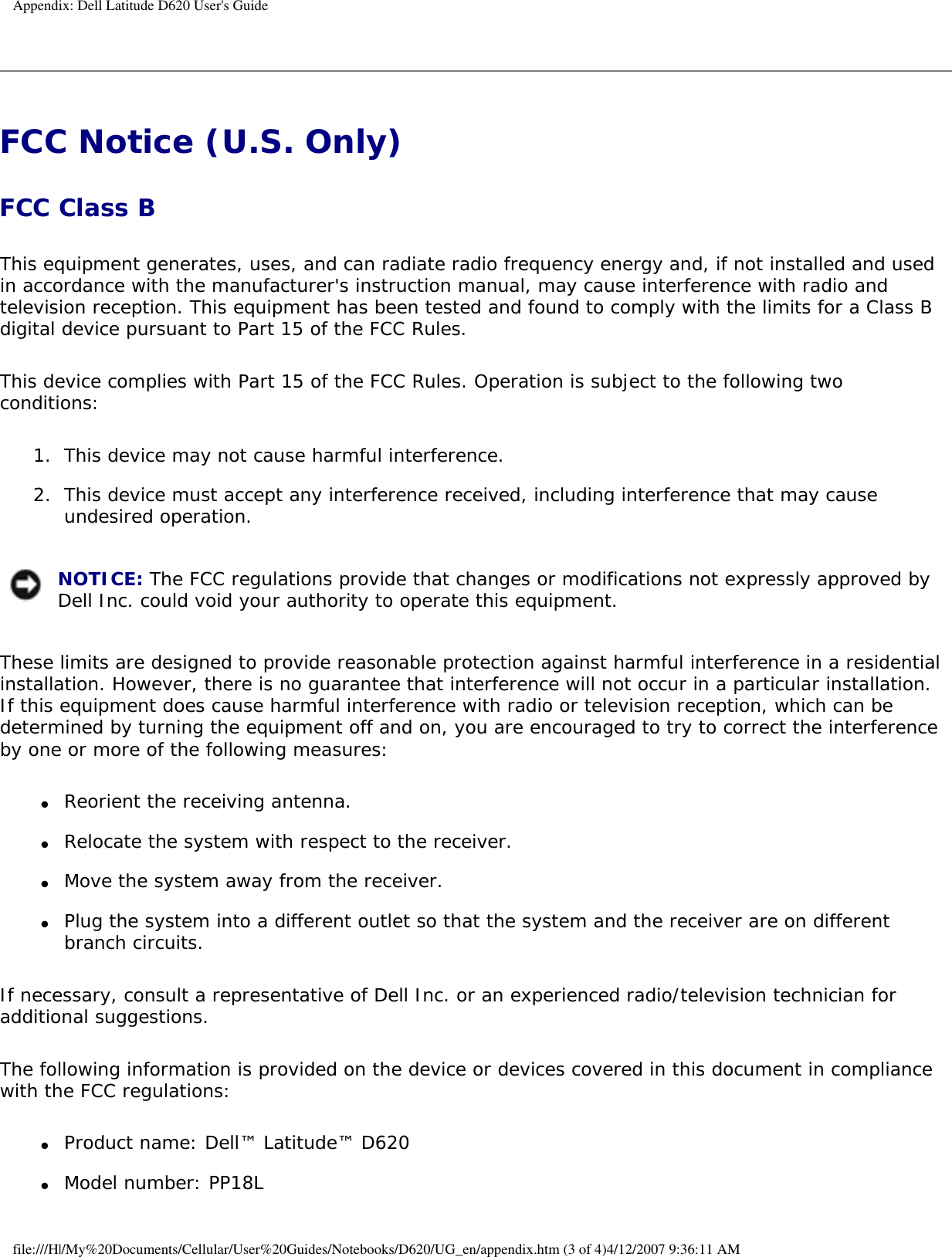 Appendix: Dell Latitude D620 User&apos;s GuideFCC Notice (U.S. Only) FCC Class B This equipment generates, uses, and can radiate radio frequency energy and, if not installed and used in accordance with the manufacturer&apos;s instruction manual, may cause interference with radio and television reception. This equipment has been tested and found to comply with the limits for a Class B digital device pursuant to Part 15 of the FCC Rules. This device complies with Part 15 of the FCC Rules. Operation is subject to the following two conditions: 1.  This device may not cause harmful interference.   2.  This device must accept any interference received, including interference that may cause undesired operation.    NOTICE: The FCC regulations provide that changes or modifications not expressly approved by Dell Inc. could void your authority to operate this equipment. These limits are designed to provide reasonable protection against harmful interference in a residential installation. However, there is no guarantee that interference will not occur in a particular installation. If this equipment does cause harmful interference with radio or television reception, which can be determined by turning the equipment off and on, you are encouraged to try to correct the interference by one or more of the following measures: ●     Reorient the receiving antenna.  ●     Relocate the system with respect to the receiver.  ●     Move the system away from the receiver.  ●     Plug the system into a different outlet so that the system and the receiver are on different branch circuits.   If necessary, consult a representative of Dell Inc. or an experienced radio/television technician for additional suggestions. The following information is provided on the device or devices covered in this document in compliance with the FCC regulations: ●     Product name: Dell™ Latitude™ D620  ●     Model number: PP18L file:///H|/My%20Documents/Cellular/User%20Guides/Notebooks/D620/UG_en/appendix.htm (3 of 4)4/12/2007 9:36:11 AM