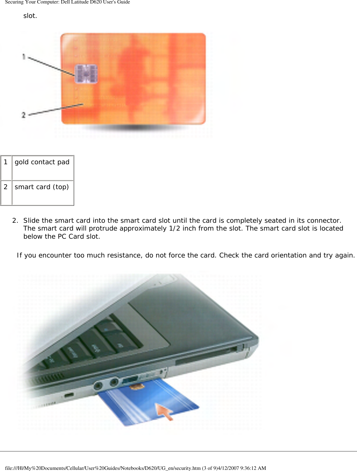 Securing Your Computer: Dell Latitude D620 User&apos;s Guideslot.    1 gold contact pad2 smart card (top)2.  Slide the smart card into the smart card slot until the card is completely seated in its connector. The smart card will protrude approximately 1/2 inch from the slot. The smart card slot is located below the PC Card slot.   If you encounter too much resistance, do not force the card. Check the card orientation and try again. file:///H|/My%20Documents/Cellular/User%20Guides/Notebooks/D620/UG_en/security.htm (3 of 9)4/12/2007 9:36:12 AM