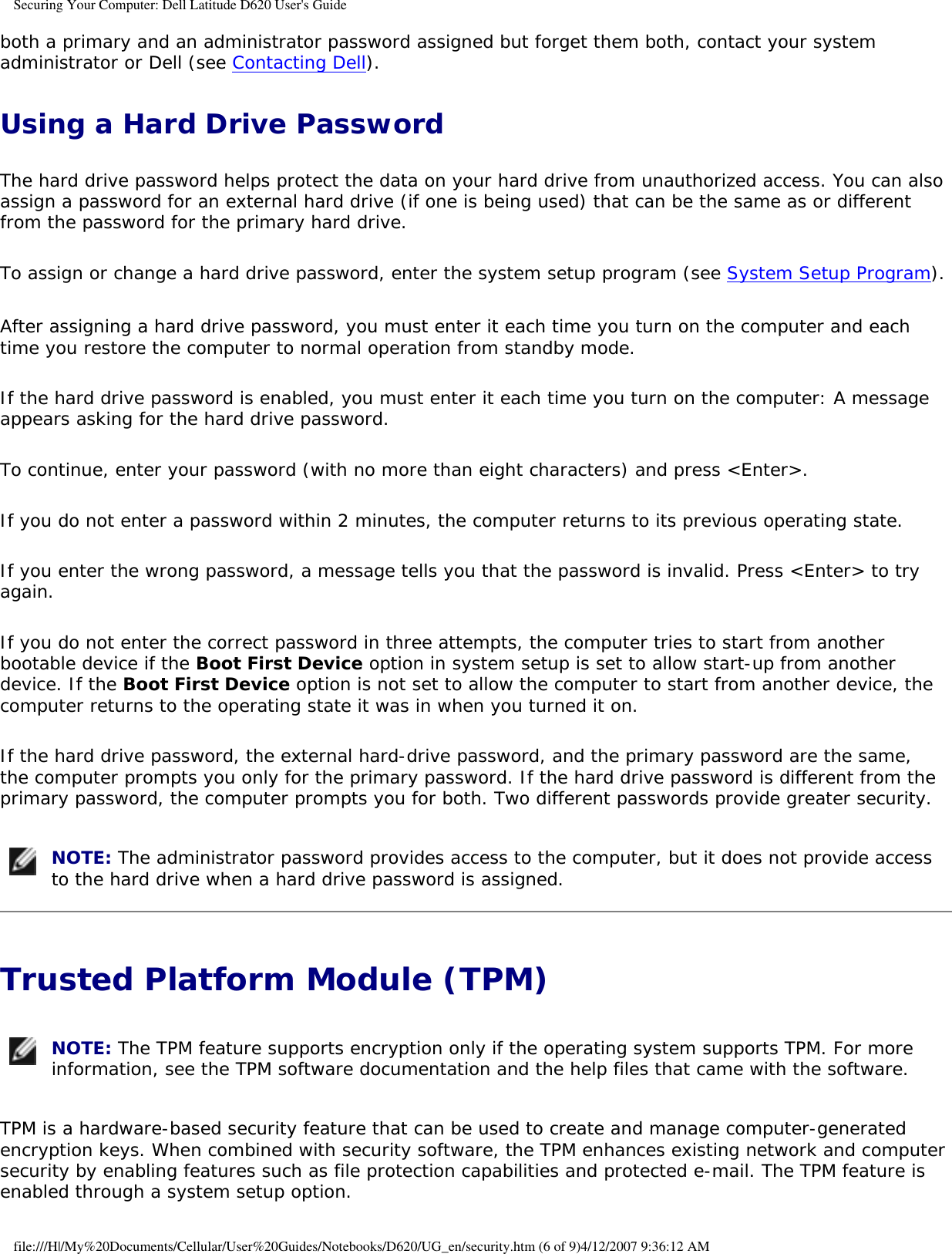 Securing Your Computer: Dell Latitude D620 User&apos;s Guideboth a primary and an administrator password assigned but forget them both, contact your system administrator or Dell (see Contacting Dell).Using a Hard Drive PasswordThe hard drive password helps protect the data on your hard drive from unauthorized access. You can also assign a password for an external hard drive (if one is being used) that can be the same as or different from the password for the primary hard drive.To assign or change a hard drive password, enter the system setup program (see System Setup Program).After assigning a hard drive password, you must enter it each time you turn on the computer and each time you restore the computer to normal operation from standby mode.If the hard drive password is enabled, you must enter it each time you turn on the computer: A message appears asking for the hard drive password.To continue, enter your password (with no more than eight characters) and press &lt;Enter&gt;. If you do not enter a password within 2 minutes, the computer returns to its previous operating state.If you enter the wrong password, a message tells you that the password is invalid. Press &lt;Enter&gt; to try again.If you do not enter the correct password in three attempts, the computer tries to start from another bootable device if the Boot First Device option in system setup is set to allow start-up from another device. If the Boot First Device option is not set to allow the computer to start from another device, the computer returns to the operating state it was in when you turned it on.If the hard drive password, the external hard-drive password, and the primary password are the same, the computer prompts you only for the primary password. If the hard drive password is different from the primary password, the computer prompts you for both. Two different passwords provide greater security. NOTE: The administrator password provides access to the computer, but it does not provide access to the hard drive when a hard drive password is assigned. Trusted Platform Module (TPM)  NOTE: The TPM feature supports encryption only if the operating system supports TPM. For more information, see the TPM software documentation and the help files that came with the software.TPM is a hardware-based security feature that can be used to create and manage computer-generated encryption keys. When combined with security software, the TPM enhances existing network and computer security by enabling features such as file protection capabilities and protected e-mail. The TPM feature is enabled through a system setup option.file:///H|/My%20Documents/Cellular/User%20Guides/Notebooks/D620/UG_en/security.htm (6 of 9)4/12/2007 9:36:12 AM