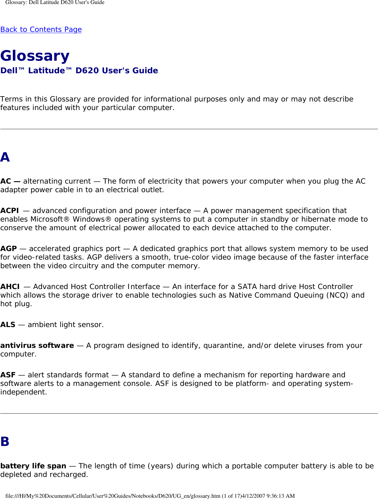 Glossary: Dell Latitude D620 User&apos;s GuideBack to Contents Page Glossary Dell™ Latitude™ D620 User&apos;s Guide Terms in this Glossary are provided for informational purposes only and may or may not describe features included with your particular computer.AAC — alternating current — The form of electricity that powers your computer when you plug the AC adapter power cable in to an electrical outlet.ACPI — advanced configuration and power interface — A power management specification that enables Microsoft® Windows® operating systems to put a computer in standby or hibernate mode to conserve the amount of electrical power allocated to each device attached to the computer.AGP — accelerated graphics port — A dedicated graphics port that allows system memory to be used for video-related tasks. AGP delivers a smooth, true-color video image because of the faster interface between the video circuitry and the computer memory.AHCI — Advanced Host Controller Interface — An interface for a SATA hard drive Host Controller which allows the storage driver to enable technologies such as Native Command Queuing (NCQ) and hot plug.ALS — ambient light sensor.antivirus software — A program designed to identify, quarantine, and/or delete viruses from your computer.ASF — alert standards format — A standard to define a mechanism for reporting hardware and software alerts to a management console. ASF is designed to be platform- and operating system-independent.Bbattery life span — The length of time (years) during which a portable computer battery is able to be depleted and recharged.file:///H|/My%20Documents/Cellular/User%20Guides/Notebooks/D620/UG_en/glossary.htm (1 of 17)4/12/2007 9:36:13 AM